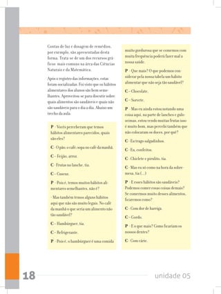 unidade 0518
Contas de luz e dosagem de remédios,
por exemplo, são apresentadas desta
forma. Trata-se de um dos recursos grá-
ficos mais comuns na área das Ciências
Naturais e da Matemática.
Após o registro das informações, estas
foram socializadas. Foi visto que os hábitos
alimentares dos alunos são bem seme-
lhantes. Aproveitou-se para discutir sobre
quais alimentos são saudáveis e quais não
são saudáveis para o dia a dia. Abaixo um
trecho da aula:
P - Vocês perceberam que temos
hábitos alimentares parecidos, quais
são eles?
C-Opão;ocafé;sopanocafédamanhã.
C – Feijão, arroz.
C- Frutas no lanche, tia.
C– Cuscuz.
P - Pois é, temos muitos hábitos ali-
mentares semelhantes, não é?
- Mas também temos alguns hábitos
aqui que não são muito legais. No café
da manhã o que seria um alimento não
tão saudável?
C– Hambúrguer, tia.
C– Refrigerante.
P - Pois é, o hambúrguer é uma comida
muito gordurosa que se comemos com
muita frequência poderá fazer mal a
nossa saúde.
P - Que mais? O que podemos con-
siderar pela nossa tabela um hábito
alimentar que não seja tão saudável?
C– Chocolate.
C– Sorvete.
P - Mas eu ainda estou notando uma
coisa aqui, na parte de lanches e gulo-
seimas, estou vendo muitas frutas isso
é muito bom, mas percebi também que
não colocaram os doces, por quê?
C- Eu trago salgadinhos.
C- Eu, confeitos.
C- Chiclete e pirulito, tia.
C- Mas eu só como na hora da sobre-
mesa, tia (...)
P - E esses hábitos são saudáveis?
Podemos comer essas coisas demais?
Se comermos muito desses alimentos,
ficaremos como?
C - Com dor de barriga.
C– Gordo.
P - E o que mais? Como ficariam os
nossos dentes?
C- Com cárie.
 