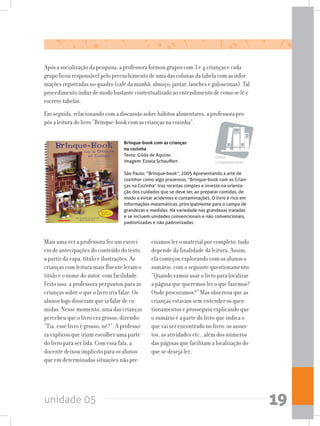 unidade 05 19
Após a socialização da pesquisa, a professora formou grupos com 3 e 4 crianças e cada
grupo ficou responsável pelo preenchimento de uma das colunas da tabela com as infor-
mações registradas no quadro (café da manhã; almoço; jantar; lanches e guloseimas). Tal
procedimento induz de modo bastante contextualizado ao entendimento de como se lê e
escreve tabelas.
Em seguida, relacionando com a discussão sobre hábitos alimentares, a professora pro-
pôs a leitura do livro “Brinque-book com as crianças na cozinha”.
Mais uma vez a professora fez um exercí-
cio de antecipações do conteúdo do texto,
a partir da capa, título e ilustrações. As
crianças com leitura mais fluente leram o
título e o nome do autor com facilidade.
Feito isso, a professora perguntou para as
crianças sobre o que o livro iria falar. Os
alunos logo disseram que ia falar de co-
midas. Nesse momento, uma das crianças
percebeu que o livro era grosso, dizendo:
“Tia, esse livro é grosso, né?”. A professo-
ra explicou que iriam escolher uma parte
do livro para ser lida. Com essa fala, a
docente deixou implícito para os alunos
que em determinadas situações não pre-
Brinque-book com as crianças
na cozinha
Texto: Gilda de Aquino
Imagem: Estela Schauffert
São Paulo: “Brinque-book”, 2005 Apresentando a arte de
cozinhar como algo prazeroso, “Brinque-book com as Crian-
ças na Cozinha” traz receitas simples e investe na orienta-
ção dos cuidados que se deve ter, ao preparar comidas, de
modo a evitar acidentes e contaminações. O livro é rico em
informações matemáticas, principalmente para o campo de
grandezas e medidas. Há variedade nas grandezas tratadas
e se incluem unidades convencionais e não convencionais,
padronizadas e não padronizadas.
cisamos ler o material por completo, tudo
depende da finalidade da leitura. Assim,
ela começou explorando com os alunos o
sumário, com o seguinte questionamento:
“Quando vamos usar o livro para localizar
a página que queremos ler o que fazemos?
Onde procuramos?” Mas observou que as
crianças estavam sem entender os ques-
tionamentos e prosseguiu explicando que
o sumário é a parte do livro que indica o
que vai ser encontrado no livro: os assun-
tos, as atividades etc., além dos números
das páginas que facilitam a localização do
que se deseja ler.
Obras
complementares
 