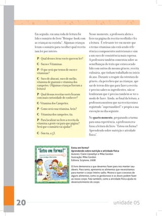 unidade 0520
Em seguida, em uma roda de leitura foi
lido o sumário do livro “Brinque-book com
as crianças na cozinha”. Algumas crianças
leram o sumário para escolher qual receita
iam ler por inteiro:
P - Qual desses itens vocês querem ler?
C-SucoseVitaminas.
P-Oqueseráquetemosdesucose
vitaminas?
C-Sucodeabacaxi,sucodemelão,
vitaminadeguaranáevitaminados
campeões.(Algumascriançasfizerama
leitura)
P-Qualdessasreceitasvocêsficaram
commaiscuriosidadedeconhecer?
C-VitaminadosCampeões.
P-Comoseráessavitamina,hein?
C -Vitaminadoscampeões,tia.
P-Paralocalizarnolivroareceitada
vitaminaagentevaiparaquepágina?
Seráqueosumáriovaiajudar?
C-Simtia,a53.
Nesse momento, a professora abriu o
livro na página da receita escolhida e fez
a leitura. É relevante ter em mente que
o termo vitaminas não está sendo refe-
rência a componentes nutricionais e sim
a um suco de consistência mais espessa.
A professora também comentou sobre as
semelhanças do texto que estava sendo
lido com outros do mesmo gênero, receita
culinária, que tinham trabalhado no início
do ano. Durante o resgate da estrutura do
gênero, ela percebeu que as crianças, ape-
sar de terem dito que para fazer a receita
é preciso saber os ingredientes, não se
lembraram que é preciso também se ter o
modo de fazer. Ainda, ao final da leitura, a
professora mostrou que na receita estava
registrado “supersaudável” e propôs a sua
execução no dia seguinte.
No quarto momento, preparando a turma
para uma experiência, a professora rea-
lizou a leitura do livro: “Estou em forma?
Aprendendo sobre nutrição e atividade
física”.
Estou em forma?
Aprendendo sobre nutrição e atividade física
Autores: Claire Llewellyn e Mike Gordon
Ilustração: Mike Gordon
Editora: Scipione, 2008
O livro demonstra o que devemos fazer para nos manter sau-
dáveis. Para tanto, apresenta os alimentos que necessitamos
para manter o corpo inteiro sadio. Mostra o que o excesso de
alguns alimentos, como os gordurosos e os doces podem fazer
ao nosso corpo. Fala também, como a atividade física ajuda no
desenvolvimento do corpo.
 