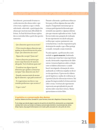 unidade 05 21
Inicialmente, procurando levantar os
conhecimentos dos alunos sobre o que
o livro trata, explorou a capa e o título,
solicitando, sobretudo, a participação dos
alunos que mostram mais dificuldade de
leitura. Ao final da leitura foram explora-
dos os conteúdos lidos a partir dos questio-
namentos:
- Que alimentos aparecem no texto?
- O livro mostra alguns alimentos que
ajudam no desenvolvimento do nosso
corpo. Que alimentos são esses?
- Alguns dão energia? Quais são?
- Outros alimentos permitem que
nosso corpo funcione de maneira
adequada. Vocês lembram quais são?
- E também tem alguns tipos de
alimentos que ajudam a armazenar
energias? Que alimentos são eles?
-Quandocomemosmuitodomesmo
tipodealimento,oquepodeacontecer?
- Se exagerarmos nos doces e nas
comidas gordurosas o que acontece?
- O que é cárie?
Duranteadiscussão,aprofessoravoltavaao
livroparaverificaralgumasdassuasinfor-
mações.Éimportantemencionarqueas
criançasparticiparamdadiscussãoapre-
sentandosuasopiniõesealgumasinforma-
çõesqueestavamexplicadasnotexto.Aaula
foiencerradacomapropostaderealização
deumexperimentoemsaladeaulapara
verificarqueoaçúcar,juntamentecom
certasbactérias,éumdosresponsáveispela
destruiçãodoesmalteequeoflúorprotege
oesmalte,tornando-omaisresistente.
Naaulaseguinte,aprofessoradeuconti-
nuidadeaoquartomomento,lembrando
aosalunosqueiriamfazerumaexperiência
nasala,destacandoaimportânciadeelabo-
raremetestaremhipótesessobrearelação
entreoshábitosalimentareseasaúde
bucal,investigandoaformaçãodecáries,
analisandoasevidênciassurgidasnodecor-
rerdaexperiência.Oprocessodeelabora-
çãodehipóteseseanálisedeevidênciassó
épossívelàluzdereferenciaisteóricos.Daí
porquefoiimprescindívelaleituraanterior
sobreotema.Avivênciadoexperimento
representaumaprendizadodeprocedi-
mentossobrecomofazerciência.Abaixo
apresentamosostextoslidos:
A química e a conservação dos dentes
Autores: Roberto da Silva; Geraldo A. Luzes Ferreira; Joice de A. Baptista e Francisco Viana.
É um artigo que aborda alguns aspectos da química do dentifrício, destacando sua composição
variada, bem como sua função na limpeza e preservação dentária e na prevenção das cáries.
(http://qnesc.sbq.org.br/online/qnesc13/v13a01.pdf), acessado em 4 de junho de 2012.
 