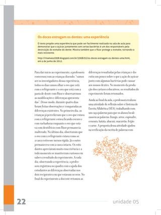 unidade 0522
Os doces estragam os dentes: uma experiência
O texto propõe uma experiência que pode ser facilmente realizada na sala de aula para
demonstrar que o açúcar juntamente com certas bactérias é um dos responsáveis pela
destruição do esmalte do dente. Mostra também que o flúor protege o esmalte, tornando-o
mais resistente.
http://rinamaia2008.blogspot.com.br/2008/02/os-doces-estragam-os-dentes-uma.html,
em 4 de junho de 2012.
Paradarinícioaoexperimento,aprofessora
conversoucomascriançasdizendo:“vamos
serosinvestigadoresdessaexperiência,
todososdiasvamosolharoovoqueestá
comorefrigeranteeoovoqueestácoma
pastadedentecomflúoreobservaremos
asmodificaçõesediferençasapresenta-
das”.Dessemodo,durantequatrodias
foramfeitasobservaçõesecomparadasas
diferençasexistentes.Noprimeirodia,as
criançasjáperceberamqueoovoqueestava
comorefrigeranteestavaficandoescuroe
comrachadurasenquantooovoqueesta-
vacomdentifríciocomflúorpermanecia
inalterado.Noúltimodia,observaramque
oovocomorefrigeranteestavacomose
acascaestivessemenosrígida.Jáooutro
permaneceucomacascaintacta.Osestu-
dantesapreciarammuitoessavivênciaea
todomomentosemantiveramcuriososem
saberoresultadodoexperimento.Acada
dia,observandoaexperiência,aprofes-
soraregistravanoquadrocomaajudados
estudantesasdiferençasobservadasnos
doisrecipientesemqueestavamosovos.No
finaldoexperimentoadocenteretomouas
diferençasressaltadaspelascriançasedis-
cutiuumpoucosobreoqueaaçãodoaçúcar
juntocomalgumasbactériaspodecausar
aosnossosdentes.Nomomentodaprodu-
çãodoscartazeseducativos,osresultadosdo
experimentoforamretomados.
Aindaaofinaldaaula,aprofessorarealizou
umaatividadedereflexãosobreoSistemade
EscritaAlfabética(SEA),trabalhandocom
umcaçapalavrasparaqueosalunoslocali-
zassemaspalavras:frango,arroz,espinafre,
cenoura,batata,abacaxi,macarrão,feijão
ecarne.Apropostadessaatividadeajudou
naverificaçãodaescritadepalavrascom
 