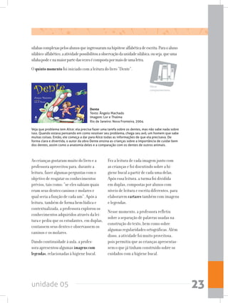 unidade 05 23
sílabascomplexaspelosalunosqueingressaramnahipótesealfabéticadeescrita.Paraoaluno
silábico-alfabético,aatividadepossibilitouaobservaçãodaunidadesilábica,ouseja,queuma
sílabapodeenamaiorpartedasvezesécompostapormaisdeumaletra.
O quintomomento foi iniciado com a leitura do livro “Dente”.
Obras
complementares
Dente
Texto: Ângelo Machado
Imagem: Lor e Thalma
Rio de Janeiro: Nova Fronteira, 2004
Veja que problema tem Alice: ela precisa fazer uma tarefa sobre os dentes, mas não sabe nada sobre
isso. Quando estava pensando em como resolver seu problema, chega seu avô, um homem que sabe
muitas coisas. Então, ele começa a dar para Alice todas as informações de que ela precisava. De
forma clara e divertida, o autor da obra Dente ensina as crianças sobre a importância de cuidar bem
dos dentes, assim como a anatomia deles e a comparação com os dentes de outros animais.
As crianças gostaram muito do livro e a
professora aproveitou para, durante a
leitura, fazer algumas perguntas com o
objetivo de resgatar os conhecimentos
prévios, tais como: “se eles sabiam quais
eram seus dentes caninos e molares e
qual seria a função de cada um”. Após a
leitura, também de forma bem lúdica e
contextualizada, a professora explorou os
conhecimentos adquiridos através da lei-
tura e pediu que os estudantes, em duplas,
contassem seus dentes e observassem os
caninos e os molares.
Dando continuidade à aula, a profes-
sora apresentou algumas imagens com
legendas, relacionadas à higiene bucal.
Fez a leitura de cada imagem junto com
as crianças e foi discutindo sobre a hi-
giene bucal a partir de cada uma delas.
Após essa leitura, a turma foi dividida
em duplas, compostas por alunos com
níveis de leitura e escrita diferentes, para
elaborarem cartazes também com imagens
e legendas.
Nesse momento, a professora refletiu
sobre a separação de palavras usadas na
construção do texto, bem como sobre
algumas regularidades ortográficas. Além
disso, a atividade foi muito proveitosa,
pois permitiu que as crianças apresentas-
sem o que já tinham construído sobre os
cuidados com a higiene bucal.
 