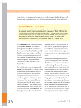 unidade 0524
O 6ºmomentoiniciou com uma discussão
sobre cartaz educativo, preparando a
turma para essa produção textual com o
tema proposto: hábitosalimentaresesaúde
bucal. A professora começou a aula fazen-
do junto com os alunos uma síntese oral
das temáticas abordadas durante as aulas,
levantando pontos importantes sobre a
alimentação saudável e cuidados com a
higiene bucal.
Em seguida, apresentou trêscartazesedu-
cativos da área da saúde e fez a leitura deles
com a turma. Aprofundando as reflexões
sobre a finalidade desse gênero textual,
num primeiro momento a professora
questionou para que servem esses tipos
de cartazes. Uma das crianças falou que
ele ensinava a cuidar da saúde. A partir
da fala desse aluno a professora procurou
chamar a atenção da turma sobre os usos e
contextos de usos do cartazeducativo. Des-
tacou que a sua função é educar, ensinar
alguma ação e torná-la visível a todos, ou
seja, mostrar algo para diversas pessoas.
Essas reflexões foram importantes para
que as crianças entendessem o papel das
suas produções serem expostas para toda a
escola.
Prosseguindo nesses questionamentos,
a professora perguntou onde os cartazes
educativos são encontrados (contextos de
usos). As crianças ficaram caladas, mas a
professora lembrou que nos postos de saú-
de costumamos ver esses tipos de cartazes
e os estudantes se empolgaram e disse-
ram que também tem nos hospitais e nos
consultórios dos médicos. Tendo chamado
atenção para os locais onde geralmente
encontramos esses cartazes, a professora
perguntou às crianças se seria interessante
esses cartazes serem colocados nas esco-
las, de imediato elas disseram que sim. A
partir daí ela voltou a questionar: “Por que
seria legal termos esses cartazes espalha-
As produções das imagenscomlegendas foram coladas no muraldasdescobertas e a aula
foi encerrada com uma leitura deleite de história em quadrinho da turma da Mônica:
Turma da Mônica e a saúde Bucal
Uma narrativa em quadrinhos com a turma da Mônica. Mostra como Magali conseguiu se livrar
de uma dor de dente e o que ela precisaria fazer para cuidar dos seus dentes. Participam dessa
história Mônica, Cebolinha, Cascão, Franjinha e Magali. Com a leitura dos quadrinhos as crianças
podem aprender como cuidar da saúde bucal de uma forma divertida com os personagens que
tem características marcantes, Magali com apetite de leão e Cascão e sua aversão à água.
http://www.monica.com.br/institut/s-bucal/pag6.htm (acesso em 8 junho de 2012)
 