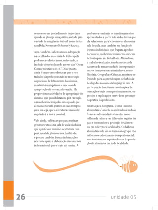 unidade 0526
professora conduziu os questionamentos
apresentados a partir não só dos textos que
ela selecionou para ler com seus alunos na
sala de aula, mas também em função de
leituras individuais que fez para aprofun-
dar os seus conhecimentos acerca do tema
definido para ser trabalhado. Além disso,
o trabalho realizado, em decorrência da
natureza do tema estudado, incorporando
outros componentes curriculares, como
História, Geografia e Ciências, mostrou-se
fecundo para a aprendizagem de habilida-
des ligadas aos usos da linguagem oral. A
participação dos alunos em situações de
interações orais com questionamentos, su-
gestões e explicações esteve bem presente
na prática da professora.
Em relação à Geografia, o tema “hábitos
alimentares” aborda os conteúdos em duas
frentes: a diversidade alimentar como
reflexo da cultura em diferentes regiões do
país e do mundo e a produção de alimen-
tos em diferentes localidades. Os hábitos
alimentares de um determinado grupo não
estão associados apenas ao aspecto social,
mas também aos aspectos físicos da produ-
ção de alimentos em cada localidade.
sendoesseumprocedimentoimportante
quandoseplanejaumapráticavoltadapara
oestudodeumgênerotextual,comodesta-
camDolz;NoverrazeSchneuwly(2004).
Aqui, também, salientamos a adequação
na escolha dos materiais de leitura pela
professora e destacamos, sobretudo, a
inclusão de três obras do acervo das “Obras
Complementares 2010”. No entanto,
ainda é importante destacar que o rico
trabalho da professora não se restringiu
ao processo de letramento dos alunos,
mas também objetivou o processo de
apropriação do sistema de escrita. Ela
proporcionou atividades de apropriação do
sistema, que possibilitaram, por exemplo,
o reconhecimento pelas crianças de que
as sílabas variam quanto às suas composi-
ções, ou seja, que a estrutura consoante/
vogal não é a única possível.
Vale, ainda, salientar que para ensinar
gêneros textuais na sala de aula não basta
que o professor domine a estrutura com-
posicional do gênero e sua finalidade,
é preciso também buscar informações
relevantes para a elaboração do conteúdo
informacional que o texto vai conter. A
 