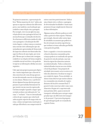 unidade 05 27
No primeiro momento, a apresentação do
livro “Muitas maneiras de viver” indica não
apenas os aspectos culturais dos diferentes
povos, mas também a sua localização que
estabelece uma relação com a paisagem.
Por exemplo, viver em um iglu tem uma
relação direta com a paisagem do local, da
mesma forma que os nômades do deserto.
Ao relacionar os diferentes modos de vida
com a paisagem e a localização dos dife-
rentes lugares, o aluno começa a construir
uma conexão entre informações que são
normalmente apresentadas de forma isola-
da (aspectos culturais são dissociados dos
aspectos físicos de uma região, por exem-
plo). Mesmo que os alunos não consigam
estabelecer as relações de forma completa,
o trabalho inicial será feito e eles poderão
recuperar as informações obtidas nos anos
seguintes.
Cabe aqui uma pequena pausa para digres-
são: é muito importante que o docente te-
nha consciência de como deseja apresen-
tar um determinado conceito ou ideia para
os seus alunos. Muitas vezes, é preferível
deixar algumas lacunas abertas para que
possam ser preenchidas futuramente do
que insistir em um conceito equivocado.
Um bom exemplo é quando o mapa é apre-
sentado ao aluno com indicações de “em
cima” e “em baixo”. Uma vez internalizada
a ideia de que os países que estão locali-
zados na parte superior do mapa estão em
cima,oalunocarregaráumaconstruçãoer-
rada que dificultará a sua compreensão de
outros conceitos posteriormente. Indicar
uma relação entre a cultura e a paisagem
de determinadas localidades é muito mais
promissor do que simplesmente dissociar
as duas informações.
Algumas outras reflexões podem ser reali-
zadas a partir do relato exposto. Podemos,
por exemplo, discutir sobre outros tipos
de atividades ou assuntos que podem ser
foco de atenção em outras experiências
que tenham os temas enfocados por Rielda
como ponto de partida.
Entre o segundo e o terceiro momentos,
a lista de alimentos consumidos pelas
crianças poderia ser analisada não apenas
do ponto de vista da nutrição, mas tam-
bém da origem dos alimentos naturais
ou industrializados. Todos os alimentos
industrializados trazem nos seus rótulos
o local da produção. Uma proposta de
atividade interessante seria recortar os ró-
tulos dos alimentos e localizar no mapa o
seu estado de origem. Nessa atividade, os
alunos iriam observar que muitos alimen-
tos consumidos são oriundos de regiões
distantes do local de consumo final. É
possível então conversar sobre como esses
alimentos chegam até o supermercado
mais próximo deles, quais os meios de
transporte utilizados para carregar cargas
pesadas (que são diferentes do transpor-
te de pessoas). O percurso da proposta
de aprendizagem pode ser resumido da
seguinte forma:
 