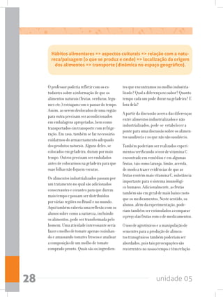 unidade 0528
O professor poderia refletir com os es-
tudantes sobre a informação de que os
alimentos naturais (frutas, verduras, legu-
mes etc.) estragam com o passar do tempo.
Assim, ao serem deslocados de uma região
para outra precisam ser acondicionados
em embalagens apropriadas, bem como
transportados em transporte com refrige-
ração. Em casa, também se faz necessário
cuidarmos do armazenamento adequado
dos produtos naturais. Alguns deles, se
colocados em geladeira, duram por mais
tempo. Outros precisam ser embalados
antes de colocarmos na geladeira para que
suas folhas não fiquem escuras.
Os alimentos industrializados passam por
um tratamento no qual são adicionados
conservantes e corantes para que durem
mais tempo e possam ser distribuídos
por várias regiões no Brasil e no mundo.
Aqui também caberia uma reflexão com os
alunos sobre como a natureza, incluindo
os alimentos, pode ser transformada pelo
homem. Uma atividade interessante seria
fazer o molho de tomate apenas cozinhan-
do e amassando tomates frescos e analisar
a composição de um molho de tomate
comprado pronto. Quais são os ingredien-
tes que encontramos no molho industria-
lizado? Qual a diferença no sabor? Quanto
tempo cada um pode durar na geladeira? E
fora dela?
A partir da discussão acerca das diferenças
entre alimentos industrializados e não
industrializados, pode-se estabelecer a
ponte para uma discussão sobre os alimen-
tos saudáveis e os que não são saudáveis.
Também poderiam ser realizados experi-
mentos verificando o teor de vitamina C
encontrado em remédios e em algumas
frutas, tais como laranja, limão, acerola,
de modo a trazer evidências de que as
frutas contém mais vitamina C, substância
importante para o sistema imunológi-
co humano. Adicionalmente, as frutas
também são em geral de mais baixo custo
que os medicamentos. Neste sentido, os
alunos, além da experimentação, pode-
riam também ser estimulados a comparar
o preço das frutas com o de medicamentos.
O uso de agrotóxicos e a manipulação de
sementes para a produção de alimen-
tos transgênicos também poderiam ser
abordados, pois tais preocupações são
recorrentes no nosso tempo e têm relação
Hábitos alimentares = aspectos culturais = relação com a natu-
reza/paisagem (o que se produz e onde) = localização da origem
dos alimentos = transporte (dinâmica no espaço geográfico).
 