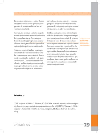 unidade 05 29
direta com os alimentos e a saúde. Tanto a
transgenia como o uso de agrotóxicos são
questões de impacto ambiental, social,
econômico e cultural.
Taisexemplosmostram,portanto,quepode-
mostratardeassuntosrelevantescomalunos
dociclodealfabetização.Asecretariade
desenvolvimentoagrárioproduziuumacar-
tilhacomilustraçõesdoZiraldoquetambém
poderiaajudaroprofessornessadiscussão.
Estaponteconstituiriaabaseparaoapro-
fundamentodeconhecimentosrelaciona-
dosàcompreensãoacercadequaisalimen-
tossãoconsideradossaudáveisesobquais
circunstâncias.Concomitantemente,tais
reflexõestambémsinalizamoportunidades
paraoaprendizadoacercadecomocondu-
zirpesquisasbibliográficas,bemcomoo
aprendizadodecomoconcebereconduzir
pesquisasempíricas,caracterizandoum
processodeensinoeaprendizagem,noqual
diversasáreasdesabersãomobilizadas.
Por fim, destacamos que a sistemática de
trabalho desenvolvida pela professora pro-
porcionou o contato e o estudo de gêneros
textuais diversos de modo que os alunos
tanto exploraram os textos a partir das suas
funções e usos sociais, como também dis-
cutiram ideias e organizaram informações
apreendidas. Estes são fatores relevantes
a serem considerados no planejamento
das atividades da professora, uma vez que,
conforme observamos, puderam favorecer
a incorporação dos alunos à comunidade
de escritores e leitores.
Cartilha disponível
em http://www.
slideshare.net/
moiza/produtos-
-orgnicos-4008573.
Referência
DOLZ, Joaquim; NOVERRAZ, Michèle; SCHNEUWLY, Bernard. Sequências didáticas para
o oral e a escrita: apresentação de um procedimento. In: SCHNEUWLY, Bernard e DOLZ,
Joaquim. Gênerosoraiseescritosnaescola.Campinas, São Paulo: Mercado das Letras,
2004.
 