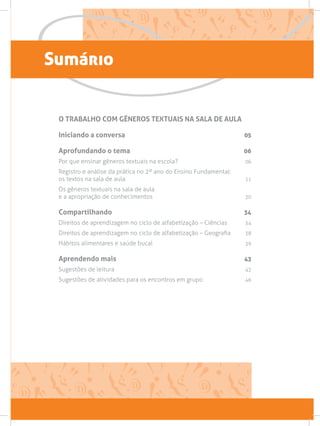 Sumário
O TRABALHO COM GÊNEROS TEXTUAIS NA SALA DE AULA
Iniciando a conversa 05
Aprofundando o tema 06
Por que ensinar gêneros textuais na escola? 06
Registro e análise da prática no 2º ano do Ensino Fundamental:
os textos na sala de aula 11
Os gêneros textuais na sala de aula
e a apropriação de conhecimentos 30
Compartilhando 34
Direitos de aprendizagem no ciclo de alfabetização – Ciências 34
Direitos de aprendizagem no ciclo de alfabetização – Geografia 38
Hábitos alimentares e saúde bucal  39
Aprendendo mais 43
Sugestões de leitura  43
Sugestões de atividades para os encontros em grupo 46
 