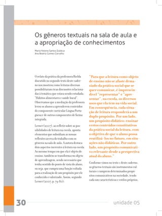 unidade 0530
O relato da prática da professora Rielda
discutido no segundo texto deste cader-
no nos mostrou como leituras diversas
possibilitaram ricas discussões relaciona-
das à temática que estava sendo estudada:
“Hábitos alimentares e saúde bucal”.
Observamos que a mediação da professora
levou os alunos a aprenderem conteúdos
do componente curricular Língua Portu-
guesa e de outros componentes de forma
integrada.
Lerner (2007), ao refletir sobre as pos-
sibilidades de leitura na escola, aponta
elementos que subsidiam as nossas
reflexões acerca do trabalho com os
gêneros na sala de aula. A autora destaca
dois aspectos inerentes à leitura na escola.
Ao mesmo tempo em que ela é objeto de
ensino, também se transforma em objeto
de aprendizagem, sendo necessário que
tenha sentido do ponto de vista do aluno,
ou seja, que cumpra uma função voltada
para a realização de um propósito por ele
conhecido e valorizado. Assim, segundo
Lerner (2007, p. 79-80):
Os gêneros textuais na sala de aula e
a apropriação de conhecimentos
Maria Helena Santos Dubeux
Ana Beatriz Gomes Carvalho
“Para que a leitura como objeto
de ensino não se afaste dema-
siado da prática social que se
quer comunicar, é imprescin-
dível “representar” e “apre-
sentar”, na escola, os diversos
usos que ela tem na vida social.
Em consequência, cada situa-
ção de leitura responderá a um
duplo propósito. Por um lado,
um propósito didático: ensinar
certos conteúdos constitutivos
da prática social da leitura, com
o objetivo de que o aluno possa
reutilizá-los no futuro, em situ-
ações não didáticas. Por outro
lado, um propósito comunicati-
vo relevante desde a perspectiva
atual do aluno.”
Conforme vimos no texto 1 deste caderno,
os gêneros textuais são instrumentos cul-
turais e cumprem determinados propó-
sitos comunicativos na sociedade, tendo
cada um características e estilos próprios,
 
