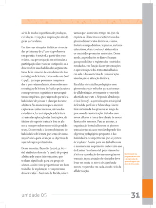 unidade 05 31
além de modos específicos de produção,
circulação, recepção e implicações ideoló-
gicas particulares.
Em diversas situações didáticas vivencia-
das pela turma do 2º ano da professora
em questão, é notável, a partir dos seus
relatos, sua preocupação em estimular a
participação das crianças instigando-as a
desenvolver suas habilidades argumenta-
tivas, bem como no desenvolvimento das
estratégias de leitura. De acordo com Solé
(1998), para que possamos compreen-
der o que estamos lendo, desenvolvemos
estratégias de leitura definidas pela autora
como processos cognitivos e metacogni-
tivos complexos, que exigem de quem lê a
habilidade de pensar e planejar durante
a leitura. No momento que a docente
explora os conhecimentos prévios dos
estudantes, faz antecipações da leitura
através da exploração das ilustrações, do
título e do suporte textual e leva os alu-
nos a compreenderem o sentido geral do
texto, favorecendo o desenvolvimento de
habilidades de leitura que serão de suma
importância para alcançar os objetivos de
aprendizagem pretendidos.
Dessa maneira, Brandão (2006, p. 60 –
61) atribui ao docente “a tarefa de propor
a leitura de textos interessantes, que
tenham significado para seu grupo de
alunos, assim como proporcionar um bom
trabalho de exploração e compreensão
desses textos”. No relato de Rielda, obser-
vamos que, ao mesmo tempo em que ela
explora os elementos característicos dos
gêneros lidos (textos didáticos, contos,
história em quadrinhos, legendas, cartazes
educativos, dentre outros), sistematiza
os conteúdos presentes nos textos. Desse
modo, as produções se diversificaram
para possibilitar o registro dos conteúdos
estudados, em função das representações
e apresentações dos textos trabalhados
em sala e dos contextos de comunicação
visadas para a situação didática.
Para falar do trabalho pedagógico com
gêneros textuais voltados para as turmas
de alfabetização, retomamos o conteúdo
abordado no texto 1. Segundo Mendonça
e Leal (2005), a aprendizagem em espiral
defendida por Dolz e Schneulwy concre-
tiza a retomada dos gêneros ao longo do
processo de escolarização, tratados com
novos olhares e com a descoberta de novas
facetas dos mesmos. Para as autoras, a
organização do trabalho com os gêneros
textuais em cada ano escolar depende dos
objetivos pedagógicos propostos e das
habilidades e competências que se preten-
de explorar. Assim, para um trabalho com
o mesmo tema no primeiro ou terceiro ano
do Ensino Fundamental, poderíamos ter
a leitura e produção dos mesmos gêneros
textuais, mas a atuação do educador deve
levar em conta os níveis de aprofunda-
mento requeridos em cada ano do ciclo da
alfabetização.
Na Unidade 8 a
progressão escolar
e progressão de
aprendizagem são
alvo de discussão.
 