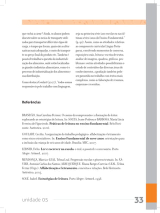 unidade 05 33
queexcluiacarne?Ainda,osalunospodem
discutirsobreosmeiosdetransporteutili-
zadosparatransportardiferentestiposde
carga,otempoquelevam,quaissãoasalter-
nativasmaisadequadas,ocustodotranspor-
tenopreçofinaldoprodutoetc.Tambémé
possíveltrabalharaquestãodaindustriali-
zaçãodosalimentos,ondeestãolocalizadas
asgrandesindústriasalimentares,comoéo
processodeindustrializaçãodosalimentose
suadistribuição.
ComodestacaGoulart(2007),“todossomos
responsáveispelotrabalhocomlinguagem,
sejanaprimeirasérie/anoescolarounasúl-
timasséries/anosdoEnsinoFundamental.”
(p.92).Assim,comoasatividadesrelativas
aocomponentecurricularLínguaPortu-
guesa,envolvendomomentosdeconversa,
exposiçõesorais,leituraeescritadetextos,
análisedeimagens,quadros,gráficos,pro-
blemaseoutrasatividadespossibilitaramo
estudodeconteúdosdasdiversasáreasde
conhecimentos,agradaçãotambémpode
sergarantidanotrabalhocomtextosmais
complexos,comoaelaboraçãoderesumos,
esquemaseresenhas.
Referências
BRANDÃO, Ana Carolina Perrusi. O ensino da compreensão e a formação do leitor:
explorando as estratégias de leitura. In: SOUZA, Ivane Pedrosa e BARBOSA, Maria Lúcia
Ferreira de Figueiredo. Práticas de leitura no ensino fundamental. Belo Hori-
zonte: Autêntica, 2006.
GOULART, Cecília. A organização do trabalho pedagógico: alfabetização e letramento
como eixos orientadores. In: Ensino Fundamental de nove anos: orientações para
a inclusão da criança de seis anos de idade. Brasília: MEC, 2007.
LERNER, Delia. Ler e escrever na escola: o real, o possível e o necessário. Porto
Alegre: Artmed, 2007.
MENDONÇA, Márcia e LEAL, Telma Leal. Progressão escolar e gêneros textuais. In: XA-
VIER, Antonio Carlos dos Santos; ALBUQUERQUE, Eliana Borges Correia e LEAL, Telma
Ferraz (Orgs.). Alfabetização e letramento: conceitos e relações. Belo Horizonte:
Autêntica, 2005.
SOLÉ, Isabel. Estratégias de leitura. Porto Alegre: Artmed, 1998.
 