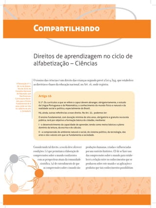 Compartilhando
O ensino das ciências é um direito das crianças segundoprevêaLei9.394,queestabelece
asdiretrizesebasesdaeducaçãonacional, no Art. 16, onde registra:
Direitos de aprendizagem no ciclo de
alfabetização – Ciências
A Resolução nº 7,
de 14 de dezem-
bro de 2010, do
Conselho Nacional
de Educação, que
fixa Diretrizes
Curriculares Nacio-
nais para o Ensino
Fundamental de 9
anos, pode ser lida
no caderno do ano
1, Unidade 8.
§ 1º. Os currículos a que se refere o caput devem abranger, obrigatoriamente, o estudo
da Língua Portuguesa e da Matemática, o conhecimento do mundo físico e natural e da
realidade social e política, especialmente do Brasil.
Há, ainda, outras referências a esse direito. No Art. 32, podemos ler:
O ensino fundamental, com duração mínima de oito anos, obrigatório e gratuito na escola
pública, terá por objetivo a formação básica do cidadão, mediante:
I - o desenvolvimento da capacidade de aprender, tendo como meios básicos o pleno
domínio da leitura, da escrita e do cálculo;
II - a compreensão do ambiente natural e social, do sistema político, da tecnologia, das
artes e dos valores em que se fundamenta a sociedade.
Considerandotaldireito,aescoladeveoferecer
condições:(1)quepermitamaelaboraçãode
compreensõessobreomundocondizentes
comasperspectivasatuaisdacomunidade
científica,(2)deentendimentodeque
ascompreensõessobreomundosão
produçõeshumanas,criadaseinfluenciadas
porumcontextohistórico,(3)desefazeruso
dascompreensõessobreomundoparaestabe-
lecerarelaçãoentreosconhecimentosquese
produzemsobreestemundoeasaplicaçõese
produtosquetaisconhecimentospossibilitam
Artigo 16
 