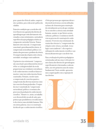 unidade 05 35
gerar,quantodosefeitosdeambos,compreen-
sõeseprodutos,paraavidasocialepolíticados
cidadãos.
Estastrêscondiçõesqueaescoladeveofe-
recerfavorecemagarantiadosdireitosde
aprendizagemqueestãodiretamenterela-
cionadosaeixosestruturantes,norteadores
específicosdaaçãopedagógicarelativaao
componentecurricularCiências.Nomea-
damenteesteseixossão:1)compreensão
conceitualeprocedimentaldaciência,2)
compreensãosociocultural,políticaeeco-
nômicadosprocessoseprodutosdaciência,
3)compreensãodasrelaçõesentreciência,
sociedade,tecnologiaemeioambiente.
O primeiro eixo estruturante “compreen-
são conceitual e procedimental da ciência”
refere-se à obrigatoriedade da escola
proporcionar aos estudantes entendimen-
to de conhecimentos científicos básicos e
mostrar como tais conhecimentos foram
construídos. Portanto, envolve tanto
a compreensão de conceitos quanto a
compreensão das diversas maneiras como
tais conceitos foram produzidos. O segun-
do eixo é constituído da “compreensão
sociocultural, política e econômica dos
processos da produção do conhecimento
cientifico”. Remete-se, assim, ao trabalho
a ser desenvolvido em sala de aula, para
práticas que possibilitem o reconhecimen-
to da ciência como atividade humana. Dito
em outras palavras, visa-se à construção
da ideia de que o conhecimento científico
é feito por pessoas que organizam ideias e
desenvolvem técnicas a serem utilizadas
na busca de elementos para construção
do entendimento acerca do que estudam.
Ao se conceber a ciência como atividade
humana, assume-se que fatores sociais,
culturais, políticos e econômicos interfe-
rem no processo de construção de conhe-
cimento. O terceiro eixo estruturante do
ensino das ciências é a “compreensão das
relações entre ciência, sociedade, tecno-
logia e meio ambiente” e diz respeito à
utilização do conhecimento cientifico e aos
desencadeamentos que o uso deste traz.
Para a realização de práticas pedagógicas
estruturadas sob tais eixos é relevante ter-
mos clareza dos direitos de aprendizagem
especificamente relacionados a cada um
deles, nos três primeiros anos do ensino
fundamental. Neste sentido, apresenta-
mos a seguir quadro com a exposição de
tais direitos.
 