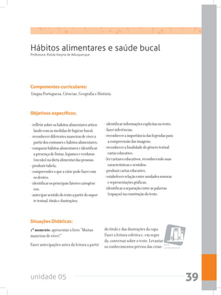 unidade 05 39
Hábitos alimentares e saúde bucal
Componentes curriculares:
Língua Portuguesa, Ciências, Geografia e História.
Professora: Rielda Karyna de Albuquerque
Objetivos específicos:
-refletirsobreoshábitosalimentaresarticu-
landocomasmedidasdehigienebucal;
-reconhecerdiferentesmaneirasdevivera
partirdoscostumesehábitosalimentares;
-compararhábitosalimentareseidentificar
apresençadefrutas,legumeseverduras
(ounão)nadietaalimentardaspessoas;
-produzirtabela;
-compreenderoqueacáriepodefazercom
osdentes;
-identificarosprincipaisfatorescariogêni-
cos;
-anteciparsentidodotextoapartirdosupor-
tetextual,títuloeilustrações;
-identificarinformaçõesexplícitasnotexto;
-fazerinferências;
-reconheceraimportânciadaslegendaspara
acompreensãodasimagens;
-reconhecerafinalidadedogênerotextual
cartazeducativo;
-lercartazeseducativos,reconhecendosuas
característicasesentidos;
-produzircartazeducativo;
-estabelecerrelaçãoentreunidadessonoras
erepresentaçõesgráficas;
-identificaraseparaçãoentreaspalavras
(espaços)naconstruçãodotexto.
Situações Didáticas:
1ºmomento:apresentar o livro “Muitas
maneiras de viver!”
Fazer antecipações antes da leitura a partir
do título e das ilustrações da capa.
Fazer a leitura coletiva e, em segui-
da, conversar sobre o texto. Levantar
os conhecimentos prévios das crian- Obras
complementares
 