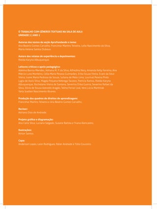 O TRABALHO COM GÊNEROS TEXTUAIS NA SALA DE AULA
Unidade 5 | Ano 2
Autoras dos textos da seção Aprofundando o tema:
Ana Beatriz Gomes Carvalho, Francimar Martins Teixeira, Leila Nascimento da Silva,
Maria Helena Santos Dubeux.
Autora dos relatos de experiência e depoimentos:
Rielda Karyna Albuquerque.
Leitores críticos e apoio pedagógico:
Adelma Barros-Mendes, Adriana M. P. da Silva, Alfredina Nery, Amanda Kelly Ferreira, Ana
Márcia Luna Monteiro, Célia Maria Pessoa Guimarães, Erika Souza Vieira, Evani da Silva
Vieira, Ivane Maria Pedrosa de Souza, Juliana de Melo Lima, Lourival Pereira Pinto
Lygia de Assis Silva, Magda Polyana Nóbrega Tavares, Patrícia Ramos, Rielda Karyna
Albuquerque, Rochelane Vieira de Santana, Severina Érika Guerra, Severino Rafael da
Silva, Silvia de Sousa Azevedo Aragão, Telma Ferraz Leal, Vera Lúcia Martiniak
Yarla Suellen Nascimento Álvares.
Produção dos quadros de direitos de aprendizagem:
Francimar Martins Teixeira e Ana Beatriz Gomes Carvalho.
Revisor:
Adriano Dias de Andrade.
Projeto gráfico e diagramação:
Ana Carla Silva, Luciana Salgado, Susane Batista e Yvana Alencastro.
Ilustrações:
Airton Santos.
Capa:
Anderson Lopes, Leon Rodrigues, Ráian Andrade e Túlio Couceiro.
 