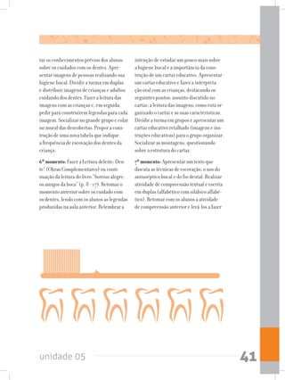 unidade 05 41
tar os conhecimentos prévios dos alunos
sobre os cuidados com os dentes. Apre-
sentar imagens de pessoas realizando sua
higiene bucal. Dividir a turma em duplas
e distribuir imagens de crianças e adultos
cuidando dos dentes. Fazer a leitura das
imagens com as crianças e, em seguida,
pedir para construírem legendas para cada
imagem. Socializar no grande grupo e colar
no mural das descobertas. Propor a cons-
trução de uma nova tabela que indique
a frequência de escovação dos dentes da
criança.
6ºmomento: Fazer a Leitura deleite: Den-
te! (Obras Complementares) ou conti-
nuação da leitura do livro “Sorriso alegre:
os amigos da boca” (p. 8 - 17). Retomar o
momento anterior sobre os cuidado com
os dentes, lendo com os alunos as legendas
produzidas na aula anterior. Relembrar a
intenção de estudar um pouco mais sobre
a higiene bucal e a importância da cons-
trução de um cartaz educativo. Apresentar
um cartaz educativo e fazer a interpreta-
ção oral com as crianças, destacando os
seguintes pontos: assunto discutido no
cartaz; a leitura das imagens; como está or-
ganizado o cartaz e as suas características.
Dividir a turma em grupos e apresentar um
cartaz educativo retalhado (imagens e ins-
truções educativas) para o grupo organizar.
Socializar as montagens, questionando
sobre a estrutura do cartaz.
7ºmomento: Apresentar um texto que
discuta as técnicas de escovação, o uso do
antisséptico bucal e do fio dental. Realizar
atividade de compreensão textual e escrita
em duplas (alfabético com silábico alfabé-
tico). Retomar com os alunos a atividade
de compreensão anterior e levá-los a fazer
 