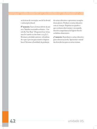 unidade 0542
as técnicas de escovação; uso do fio dental
e antisséptico bucal.
8ºmomento: Fazer a leitura deleite da mú-
sica “Ratinho escovando os dentes – Cas-
telo Ra-Tim-Bum” (Disponível em: letras.
mus.br/castelo-ra-tim-bum/1127537/).
Retomar a atividade anterior, relembran-
do o que é preciso para manter a higiene
bucal. Retomar a finalidade da produção
do cartaz educativo e apresentar exemplos
desse gênero. Produzir o cartaz educativo
com as crianças. Registrar no quadro o
que os alunos observaram e, em seguida,
discutir a importância da higiene bucal e
os hábitos alimentares.
9ºmomento: Reproduzir o cartaz educativo
para colocar na escola. Apresentar o mural
das descobertas para as outras turmas.
 