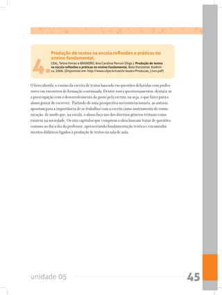unidade 05 45
Produção de textos na escola reflexões e práticas no
ensino fundamental.
LEAL, Telma Ferraz e BRANDÃO, Ana Carolina Perrusi (Orgs.). Produção de textos
na escola reflexões e práticas no ensino fundamental. Belo Horizonte: Autênti-
ca, 2006. (Disponível em: http://www.ufpe.br/ceel/e-books/Producao_Livro.pdf)4.
O livro aborda o ensino da escrita de textos baseado em questões debatidas com profes-
sores em encontros de formação continuada. Dentre esses questionamentos, destaca-se
a preocupação com o desenvolvimento do gosto pela escrita, ou seja, o que fazer para o
aluno gostar de escrever. Partindo de uma perspectiva sociointeracionista, as autoras
apontam para a importância de se trabalhar com a escrita como instrumento de comu-
nicação, de modo que, na escola, o aluno faça uso dos diversos gêneros textuais como
existem na sociedade. Os oito capítulos que compõem a obra buscam tratar de questões
comuns ao dia a dia do professor, apresentando fundamentação teórica e encaminha-
mentos didáticos ligados à produção de textos na sala de aula.
 