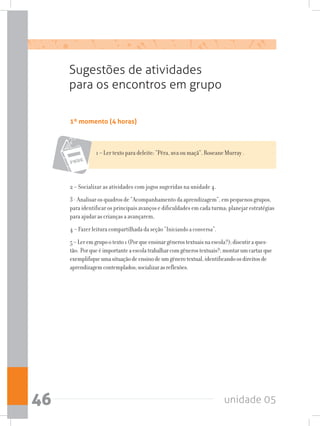 unidade 0546
Sugestões de atividades
para os encontros em grupo
1º momento (4 horas)
1 – Ler texto para deleite: “Pêra, uva ou maçã”. Roseane Murray .
2 – Socializar as atividades com jogos sugeridas na unidade 4.
3 - Analisar os quadros de “Acompanhamento da aprendizagem”, em pequenos grupos,
para identificar os principais avanços e dificuldades em cada turma; planejar estratégias
para ajudar as crianças a avançarem,
4 – Fazer leitura compartilhada da seção “Iniciando a conversa”.
5–Leremgrupootexto1(Porqueensinargênerostextuaisnaescola?);discutiraques-
tão: Porqueéimportanteaescolatrabalharcomgênerostextuais?;montarumcartazque
exemplifiqueumasituaçãodeensinodeumgênerotextual,identificandoosdireitosde
aprendizagemcontemplados;socializarasreflexões.
 