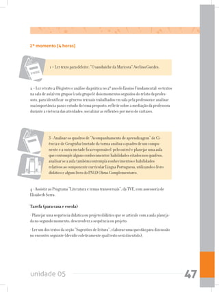 unidade 05 47
2º momento (4 horas)	
4 - Assistir ao Programa “Literatura e temas transversais”, da TVE, com assessoria de
Elizabeth Serra.
Tarefa (para casa e escola)
- Planejar uma sequência didática ou projeto didático que se articule com a aula planeja-
da no segundo momento; desenvolver a sequência ou projeto.
- Ler um dos textos da seção “Sugestões de leitura”, elaborar uma questão para discussão
no encontro seguinte (decidir coletivamente qual texto será discutido).
1 – Ler texto para deleite: “O sanduíche da Maricota” Avelino Guedes.
2 – Ler o texto 2 (Registro e análise da prática no 2º ano do Ensino Fundamental: os textos
na sala de aula) em grupos (cada grupo lê dois momentos seguidos do relato da profes-
sora, para identificar os gêneros textuais trabalhados em sala pela professora e analisar
sua importância para o estudo do tema proposto; refletir sobre a mediação da professora
durante a vivência das atividades; socializar as reflexões por meio de cartazes.
3 - Analisar os quadros de “Acompanhamento de aprendizagem” de Ci-
ência e de Geografia (metade da turma analisa o quadro de um compo-
nente e a outra metade fica responsável pelo outro) e planejar uma aula
que contemple alguns conhecimentos/habilidades citados nos quadros;
analisar se a aula também contempla conhecimentos e habilidades
relativos ao componente curricular Língua Portuguesa, utilizando o livro
didático e algum livro do PNLD Obras Complementares.
 