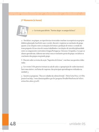 unidade 0548
1 – Ler texto para deleite: “Sorriso alegre: os amigos da boca”.
2 – Socializar, em grupos, as experiências vivenciadas com base na sequência ou projeto
didático planejado (tarefa de casa e escola); discutir e registrar as conclusões do grupo
quanto: a) às relações entre as situações de leitura e produção de textos e o estudo do
tema proposto; b) aos eixos de ensino trabalhados e às relações de interdisciplinaridade
entre os componentes curriculares Língua Portuguesa, Ciências e Geografia; c) ao que os
alunos aprenderam; elaborar um cartaz com as conclusões gerais do grupo; socializar as
conclusões dos grupos em grande grupo.
3 - Discutir sobre os textos da seção “Sugestões de leitura”, com base nas questões elabo-
radas.
4 - Ler o texto 3 (Os gêneros textuais na sala de aula e a apropriação de conhecimentos);
fazer uma síntese, em forma de esquema, das principais aprendizagens realizadas na
unidade 5.
5 - Assistir ao programa “Para ser cidadão da cultura letrada”. (Série Letra Viva; 07) (Dis-
ponível em http://www.dominiopublico.gov.br/pesquisa/DetalheObraForm.do?select_
action=co_obra=47208).
3º Momento (4 horas)
 