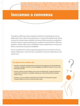 Iniciando a conversa
Na unidade 5 refletiremos sobre a importância da leitura e da produção de textos na
alfabetização. Neste caderno, direcionado para o 2º ano do ensino fundamental, destaca-
mos que na escola precisamos trabalhar com textos de diferentes gêneros, mediando as
situações em que as crianças tenham que ler e produzir textos para atender a diferentes
propósitos, além de refletir sobre as finalidades, formas composicionais e recursos esti-
lísticos característicos dos gêneros trabalhados.
Com os conteúdos deste caderno esperamos proporcionar ricos momentos de socia-
lização voltados para o ensino de leitura e produção de textos de variados gêneros nas
salas de aula.
Os objetivos da unidade são:
• 	entender a concepção de alfabetização na perspectiva do letramento, com aprofundamento
de estudos utilizando, sobretudo, as obras pedagógicas do PNBE do Professor e outros textos
publicados pelo MEC;
• 	analisar e planejar projetos didáticos para turmas de alfabetização, integrando diferentes
componentes curriculares, e atividades voltadas para o desenvolvimento da oralidade,
leitura e escrita;
• conhecer os recursos didáticos distribuídos pelo Ministério da Educação e planejar
situações didáticas em que tais materiais sejam usados.
 
