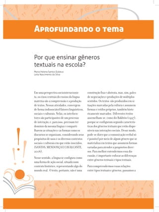 Aprofundando o tema
Em uma perspectiva sociointeracionis-
ta, os eixos centrais do ensino da língua
materna são a compreensão e a produção
de textos. Nessas atividades, convergem
de forma indissociável fatores linguísticos,
sociais e culturais. Nelas, os interlocu-
tores são participantes de um processo
de interação, e, para isso, precisam ter
domínio da mesma língua e comparti-
lharem as situações e as formas como os
discursos se organizam, considerando seus
propósitos de usos e os diversos contextos
sociais e culturais em que estão inseridos.
(SANTOS, MENDONÇA E CAVALCANTE,
2006).
Nesse sentido, a língua se configura como
uma forma de ação social, situada num
contexto histórico, representando algo do
mundo real. O texto, portanto, não é uma
construção fixa e abstrata, mas, sim, palco
de negociações e produções de múltiplos
sentidos. Os textos são produzidos em si-
tuações marcadas pela cultura e assumem
formas e estilos próprios, também histo-
ricamente marcados. Diferentes textos
assemelham-se, como diz Bakhtin (1997),
porque se configuram segundo caracterís-
ticas dos gêneros textuais que estão dispo-
níveis nas interações sociais. Desse modo,
pode-se dizer que a comunicação verbal só
é possível por meio de algum gênero que se
materializa em textos que assumem formas
variadas para atender a propósitos diver-
sos. Para melhor entendermos essa dis-
cussão, é importante enfocar as diferenças
entre gêneros textuais e tipos textuais.
Para compreendermos essas relações
entre tipos textuais e gêneros, passamos a
Por que ensinar gêneros
textuais na escola?
Maria Helena Santos Dubeux
Leila Nascimento da Silva
 