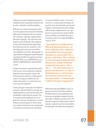 unidade 05 07
definir essas noções fundamentais para se
trabalhar leitura e produção textual na sala
de aula, conteúdo central da unidade 5.
Referimo-nos a tipos textuais para tratar-
mos de sequências teoricamente definidas
pela natureza linguística da sua composi-
ção: narração, exposição, argumentação,
descrição, injunção. Não são textos com
funções sociais definidas. São categorias
teóricas determinadas pela organização
dos elementos lexicais, sintáticos e rela-
ções lógicas presentes nos conteúdos a
serem falados ou escritos, distinguindo-se
capacidades de linguagem requeridas para
a produção de diferentes gêneros textuais.
(MARCUSCHI, 2005; MENDONÇA 2005;
SANTOS, MENDONÇA E CAVALCANTE,
2006).
Os gêneros textuais, segundo Schneuwly e
Dolz (2004), são instrumentos culturais
disponíveis nas interações sociais. São
historicamente mutáveis e relativamente
estáveis. Emergem em diferentes do-
mínios discursivos e se concretizam em
textos, que são singulares.
Assim, para que a interação entre falantes
aconteça, cada sociedade traz consigo um
legado de gêneros, por meio dos quais são
partilhados conhecimentos comuns. Em
consequência das mudanças sociais, os
gêneros se alteram, desaparecem, se trans-
formam em outros gêneros. Desse modo,
novosgênerostextuaisvãoseconstituindo,
em um processo permanente, em função
de novas atividades sociais. Se isso não
ocorresse, a comunicação seria quase im-
possível, pois cada demanda comunicativa
exigiria a construção de um texto configu-
rado de modo completamente novo, que
por sua vez precisaria ser compreendido
pelos envolvidos na atividade para que a
interação acontecesse. Segundo Bakhtin,
(1997, p. 302):
“Aprendemos a moldar nossa
fala às formas do gênero e, ao
ouvir a fala do outro, sabemos
de imediato, bem nas primei-
ras palavras, pressentir-lhe o
gênero, adivinhar-lhe o volume
(a extensão aproximada do todo
discursivo), a dada estrutura
composicional, prever-lhe o
fim. (…) Se não existissem os
gêneros do discurso e se não os
dominássemos, se tivéssemos
de construir cada um de nos-
sos enunciados, a comunicação
verbal seria quase impossível.”
ObservamosqueparaBakhtin(1997),os
gênerosexercemcertoefeitonormativo.
Porfuncionaremcomomodeladoresdos
discursosemqualquersituaçãodeintera-
çãoverbal,osfalantesrecorremaeles.Por
possuíremaspectosrelativamenteestáveis/
comuns,osgênerosservemcomomodelos,
demodoquetextosdiferentessãoaponta-
 