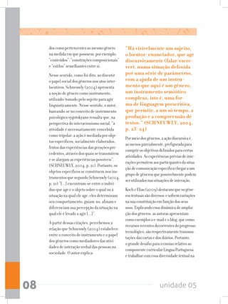 unidade 0508
doscomopertencentesaomesmogênero
namedidaemquepossuem,porexemplo,
“conteúdos”,“construçõescomposicionais”
e“estilos”semelhantesentresi.
Nesse sentido, como foi dito, ao discutir
o papel social dos gêneros nos atos inter-
locutivos, Schneuwly (2004) apresenta
a noção de gênero como instrumento,
utilizado/tomado pelo sujeito para agir
linguisticamente. Nesse sentido, o autor,
baseando-se no conceito de instrumento
psicológico vygotskyano ressalta que, na
perspectiva do interacionismo social, “a
atividade é necessariamente concebida
como tripolar: a ação é mediada por obje-
tos específicos, socialmente elaborados,
frutos das experiências das gerações pre-
cedentes, através dos quais se transmitem
e se alargam as experiências possíveis”.
(SCHNEUWLY, 2004, p. 21). Portanto, os
objetos específicos se constituem nos ins-
trumentos que segundo Schneuwly (2004,
p. 21) ”[...] encontram-se entre o indiví-
duo que age e o objeto sobre o qual ou a
situação na qual ele age: eles determinam
seu comportamento, guiam-no, afinam e
diferenciam sua percepção da situação na
qual ele é levado a agir [...]”.
A partir dessas citações, percebemos a
relação que Schneuwly (2004) estabelece
entre o conceito de instrumento e o papel
dos gêneros como mediadores das ativi-
dades de interação verbal das pessoas na
sociedade. O autor explica:
“Há visivelmente um sujeito,
o locutor-enunciador, que age
discursivamente (falar/escre-
ver), numa situação definida
por uma série de parâmetros,
com a ajuda de um instru-
mento que aqui é um gênero,
um instrumento semiótico
complexo, isto é, uma for-
ma de linguagem prescritiva,
que permite, a um só tempo, a
produção e a compreensão de
textos.” (SCHNEUWLY, 2004,
p. 23-24)
Pormeiodosgêneros,aaçãodiscursivaé,
aomenosparcialmente,prefiguradapara
cumprirosobjetivosdefinidosparacertas
atividades.Asexperiênciaspréviasdeinte-
raçõespermitemaosparticipantesdasitua-
çãodecomunicaçãoespecíficachegaraum
grupodegênerosquepossivelmentepodem
serutilizadosnassituaçõesdeinteração.
KocheElias(2009)destacamqueosgêne-
rostextuaissãodiversos esofremvariações
nasuaconstituiçãoemfunçãodosseus
usos.Explicandoessadinâmicadeamplia-
çãodosgêneros,asautorasapresentam
comoexemplosoe-maileoblog,quecomo
recursosrecentesdecorrentesdoprogresso
tecnológico,sãorespectivamentetransmu-
taçõesdascartasedosdiários.Portanto,
ograndedesafioparaoensinorelativoao
componentecurricularLínguaPortuguesa
étrabalharcomessadiversidadetextualna
 