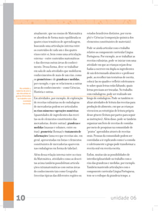 unidade 0610
atualmente, que no ensino de Matemática
se abordem de forma mais equilibrada os
quatro eixos temáticos de aprendizagem,
buscando uma articulação interna entre
os conteúdos de cada um e dos quatro
eixos entre si, bem como uma articulação
externa – entre conteúdos matemáticos
e das diversas outras áreas do conheci-
mento. Dessa forma, deve-se trabalhar
em sala de aula atividades que mobilizem
conhecimentos de mais de um eixo, como
os geométricos e de grandezasemedidas,
por exemplo, e que se relacionem a outras
áreas do conhecimento – como Ciências,
História e outras.
Em atividades, por exemplo, de exploração
de receitas culinárias ou de embalagens
de mercadorias podem ser articulados
oseixosnúmeroseoperaçõesnuméricas
(quantidades de ingredientes das recei-
tas ou de elementos constituintes das
mercadorias, dentre outras), grandezase
medidas (massas e volumes, entre ou-
tras), geometria (formas) e tratamentode
informações (uma vez que receitas são, em
geral, apresentadas em listas e elementos
constituintes de mercadorias aparecem
nas embalagens em forma de tabelas).
Além dessa relação interna entre os eixos
da Matemática, atividades como as descri-
tas acima também possibilitam articula-
ções extramatemáticas com outras áreas
do conhecimento tais como Geografia
(receitas típicas das diferentes regiões ou
estados brasileiros distintos, por exem-
plo) e Ciências (composição química dos
elementos constituintes de materiais).
Pode-seaindaarticularcomotrabalho
relativoaocomponentecurricularLíngua
Portuguesa.Porexemplo,aosetrabalharas
receitasculinárias,pode-seiniciarcomuma
atividadeemqueascriançassejamdesa-
fiadasaescreveremduplaosingredientes
deumdeterminadoalimentoeoprofessor
pode,aorecolhertaistentativasdeescrita,
colocá-lasnoquadroerefletircoletivamen-
tesobrequaisletrasestãofaltando,quais
letrasprecisamsertrocadas.Notrabalho
comembalagens,podeserrealizadoum
bingodeembalagens.Pode-setambémre-
alizaratividadesdeleituradasreceitaspara
produçãodoalimento,emqueascrianças
vivenciemasestratégiasdeleituraprópria
dessegênero(leituraporpartesparaseguir
asinstruções).Alémdisso,pode-setambém
organizarumlivrodereceitasdecomidas
pormeiodepesquisasnacomunidadede
“pratos”aprendidosatravésdereceitas
orais.Pessoasdacomunidadepodemser
convidadasairexplicandocomoéacomida
ecoletivamenteogrupopodetransformara
receitaoralemreceitaescrita.
Enfim,muitassãoaspossibilidadesde
interdisciplinaridadenotrabalhocomo
eixodasgrandezasemedidas,porexemplo.
Tambémmantendoarticulaçõescomo
componentecurricularLínguaPortuguesa,
tem-seoenfoquedagrandezatempo,a
Na unidade 1,
caderno do ano 3,
são discutidas al-
gumas dimensões
do trabalho com
oralidade
na escola.
 
