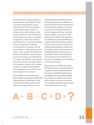 unidade 06 11
partirdoestudoderelaçõestemporaisem
narrativas(comocontos,fábulaselendas)
eemrelatos(comobiografias,notícias,
relatospessoais).NasCiênciasNaturais,
oestudodaalimentaçãoedediversas
energias(comoaeólica,hidráulica,solar,
térmica,sonora),bemcomodefenômenos
diversificados(comoachuva,asenchentes,
osalagamentos,asqueimadas,odesliza-
mentodebarreiraseoaquecimentoglobal)
edemicro-organismosemedicações
oportunizaumaricaarticulaçãocomesse
eixomatemático.Aexploraçãodenoçõesde
espaçoetempo,naqualoentendimentode
grandezasdiversificadassefaznecessário,é
possívelnaarticulaçãocomaEducaçãoFísi-
caetambémcomaHistória.Apercepçãode
característicasfísicas(depessoaseambien-
tes),exploradanoestudodeArtes,também
seamparanacompreensãodegrandezas
(comocomprimentoeárea,dentreoutras)
edacomparaçãoentreasmesmas.
Emlivrosdidáticosdematemáticaparao
EnsinoFundamental,pesquisastambémtêm
evidenciadolaçosdecolaboraçãoerecipro-
cidadeentrematemáticaeoutrasáreasde
conhecimento.SantoseTeles(2011)ana-
lisaramatividadesqueabordamconteúdos
relacionadosàsgrandezasemedidasemsitu-
açõesenvolvendocontextossocioambientais
emcoleçõesdelivrosdidáticosdematemá-
ticaparaosanosiniciaisdoEnsinoFunda-
mental.Apesquisarevelouque,emborade
maneira“simplista”,mascriativa,asabor-
dagensdoslivrosdidáticostêmvalorizadoa
necessidadedeumaeducaçãovoltadaparaa
compreensãodosfenômenosqueenvolvem
ohomemeoqueocorrenoseumundo.Aar-
ticulaçãoentrematemáticaeciênciasdá-se,
porexemplo,apartirdetextospropostosnas
atividadesanalisadas.Comfrequênciasão
encontradasatividadesemlivrosdidáticos,
ondesãoexpostostextosretiradosderevis-
tas,jornais,enciclopédiasparacontextualizar
osconceitosmatemáticos.
Alémdepromoverotrabalhoquearticula
MatemáticaeCiências,apresençadostextos
estimulaastentativasdeleituraautônoma
dascrianças,contribuindotambémparaa
consolidaçãodascorrespondênciasgrafofô-
nicas.Paraisso,noentanto,éprecisoqueo
professordesafieascriançasatentaremler,
sejaemsituaçõesindividuais,sejaemduplas,
antesdefazeraleituraemvozalta.
 