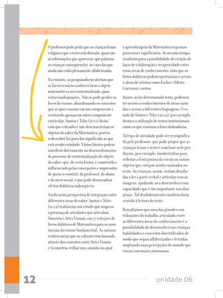 unidade 0612
Oprofessorpodepedirqueascriançasleiam
edigamoqueotextoestádizendo,quaissão
asinformaçõesqueaparecem,quepalavras
ascriançasconseguemler,nocasodasque
aindanãoestãoplenamentealfabetizadas.
Noentanto,aspesquisadorasalertamque
sefaznecessárioconhecerbemoobjeto
matemáticoasercontextualizado,para
evitarinadequações. Nãosepodeperderos
focosdoensino,abandonandoosconceitos
quesequerensinaremumcomponentee
centrandoapenasemoutrocomponente
curricular.SantoseTeles(2011)desta-
camqueodesafioénãodescaracterizaros
objetosdosaberdaMatemática,porém,
redescobri-losparadarsignificadoaoque
estásendoestudado.Váriosfatorespodem
interferirdiretamentenodesenvolvimento
doprocessodecontextualizaçãodoobjeto
dosaber,que,decertaforma,éconstruídoe
influenciadopelasconcepçõeseimpressões
dequemoconstrói,doprofessor,doaluno
edomeiosocial,oquepodedesencadear
efeitosdidáticosindesejáveis.
Aindanestaperspectivadeintegraçãoentre
diferentesáreasdosaber,SantoseTeles
(2012)realizaramumestudoquemapeou
apresençadeatividadesquearticulam
SimetriaeArtesVisuais,em17coleçõesde
livrosdidáticosdeMatemáticaparaosanos
iniciaisdoensinofundamental. Asautoras
evidenciaramqueascoleçõestêmbuscado,
atravésdasconexõesentreArtesVisuais
eGeometria,trilharumcaminhonoqual
aaprendizagemdaMatemáticasejamais
prazerosaesignificativa.Aomesmotempo,
sinalizamparaapossibilidadedecriaçãode
laçosdecolaboraçãoereciprocidadeentre
essasáreasdeconhecimento,vistoqueos
livrosdidáticospodemoportunizaroacesso
aobrasdeartistascomoEscher,Odetto
Guersonieoutros.
Assim,aolerdeterminadotexto,podemos
teracessoaconhecimentosdeáreasvaria-
daseacessoadiferenteslinguagens.Oes-
tudodeSantoseTeles(2012),porexemplo,
destacaautilizaçãodetextosinstrucionais,
comoosqueensinamafazerdobraduras.
Tal tipo de atividade pode ser ressignifica-
da pelo professor, que pode propor que as
crianças leiam o texto e com base nele pro-
duzam, por exemplo, bandeirinhas para
enfeitar a festa junina da escola ou outros
objetos que estejam sendo ensinados no
texto. As crianças, assim, seriam desafia-
das a ler a parte verbal e articular com as
imagens, ajudando-as a desenvolver essa
capacidade que é tão importante nos dias
atuais. Tal desdobramento também daria
sentido à leitura do texto.
Ressaltamos que uma das grandes con-
tribuições do trabalho articulado entre
as diferentes áreas do conhecimento é a
possibilidade de desenvolver nas crianças
habilidades e conceitos diversificados de
modo que sejam alfabetizadas e letradas,
ampliando suas percepções do mundo que
vivem com maior autonomia.
 