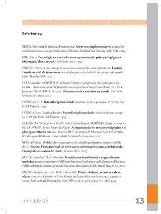 unidade 06 13
Referências:
BRASIL.SecretariadeEducaçãoFundamental.Acervos complementares:asáreasde
conhecimentosnosdoisprimeirosanosdoEnsinoFundamental.Brasília:MEC/SEB,2009.
COLL, César. Psicologia e currículo: uma aproximação psicopedagógica à
elaboração do currículo. São Paulo: Ática, 1997.
CORCINO, Patrícia. As crianças de seis anos e as áreas do conhecimento. In: Ensino
Fundamental de nove anos: orientações para a inclusão da criança de seis anos de
idade. Brasília: MEC, 2007.
DOLZ, Joaquim e SCHNEUWLY, Bernard. Gêneros e progressão em expressão oral e
escrita – elementos para reflexão sobre uma experiência Suíça (francófona). In: DOLZ,
Joaquim e SCHNEUWLY, Bernard. Gêneros orais e escritos na escola. São Paulo:
Mercado de Letras, 2004.
FAZENDA, I. C. A. Interdisciplinaridade: história, teoria e pesquisa. 2ª ed. São Pau-
lo: Ed. Papirus, 1995.
FAZENDA, Ivani Catarina Arantes. Interdisciplinaridade: história, teoria e pesqui-
sa. 2ª ed. São Paulo: Ed. Papirus, 1995.
GUEDES-PINTO, Ana Lúcia; SILVA, Leila Cristina Borges; TEMPESTA, Maria Cristina da
Silva; FONTANA, Roseli Aparecida Cação. A organização do tempo pedagógico e o
planejamento do ensino. Brasília: MEC, Secretaria de Educação Básica. Secretaria
de Educação a Distância. Universidade Estadual de Campinas, 2007.
NERY, Alfredina. Modalidades organizativas do trabalho pedagógico: uma possibilida-
de. In: Ensino Fundamental de nove anos: orientações para a inclusão da
criança de seis anos de idade. Brasília: MEC, 2007.
SANTOS,DanielaeTELES,Rosinalda.Temáticasocioambientaleasgrandezase
medidas:contextooupretexto?XIIIInterAmericanConferenceonMathematicsEducation
(XIIIConferenciaInteramericanadeEducaciónMatemática.Recife,Brazil,June26-30,2011.
SANTOS, Luciana Ferreira e TELES, Rosinalda. Pintar, dobrar, recortar e dese-
nhar: o ensino da Simetria e Artes Visuais em livros didáticos de matemática para o
ensino fundamental. Bolema, Rio Claro (SP), v.26, n. 42 A, p.291-310, abril 2012.
 