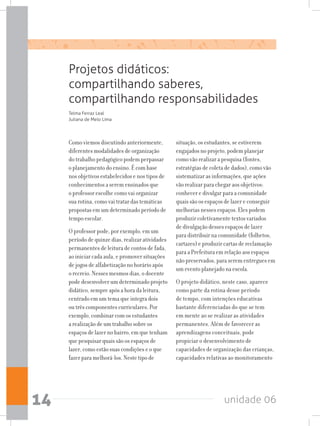 unidade 0614
Projetos didáticos:
compartilhando saberes,
compartilhando responsabilidades
Como viemos discutindo anteriormente,
diferentes modalidades de organização
do trabalho pedagógico podem perpassar
o planejamento do ensino. É com base
nos objetivos estabelecidos e nos tipos de
conhecimentos a serem ensinados que
o professor escolhe como vai organizar
sua rotina, como vai tratar das temáticas
propostas em um determinado período de
tempo escolar.
O professor pode, por exemplo, em um
período de quinze dias, realizar atividades
permanentes de leitura de contos de fada,
ao iniciar cada aula, e promover situações
de jogos de alfabetização no horário após
o recreio. Nesses mesmos dias, o docente
pode desenvolver um determinado projeto
didático, sempre após a hora da leitura,
centrado em um tema que integra dois
ou três componentes curriculares. Por
exemplo, combinar com os estudantes
a realização de um trabalho sobre os
espaços de lazer no bairro, em que tenham
que pesquisar quais são os espaços de
lazer, como estão suas condições e o que
fazer para melhorá-los. Neste tipo de
situação, os estudantes, se estiverem
engajados no projeto, podem planejar
como vão realizar a pesquisa (fontes,
estratégias de coleta de dados), como vão
sistematizar as informações, que ações
vão realizar para chegar aos objetivos:
conhecer e divulgar para a comunidade
quais são os espaços de lazer e conseguir
melhorias nesses espaços. Eles podem
produzir coletivamente textos variados
de divulgação desses espaços de lazer
para distribuir na comunidade (folhetos,
cartazes) e produzir cartas de reclamação
para a Prefeitura em relação aos espaços
não preservados, para serem entregues em
um evento planejado na escola.
O projeto didático, neste caso, aparece
como parte da rotina desse período
de tempo, com intenções educativas
bastante diferenciadas do que se tem
em mente ao se realizar as atividades
permanentes. Além de favorecer as
aprendizagens conceituais, pode
propiciar o desenvolvimento de
capacidades de organização das crianças,
capacidades relativas ao monitoramento
Telma Ferraz Leal
Juliana de Melo Lima
 