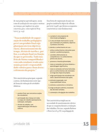 unidade 06 15
de suas próprias aprendizagens, assim
como de avaliação de suas ações e motivar
as crianças, por implicar em ações
concretas, pois, como explicita Nery
(2007, p. 119):
“Essa modalidade de organi-
zação do trabalho pedagógico
prevê um produto final cujo
planejamento tem objetivos
claros, dimensionamento do
tempo, divisão de tarefas e, por
fim, a avaliação final em função
do que se pretendia. Tudo isso
feito de forma compartilhada e
com cada estudante tendo auto-
nomia pessoal e responsabili-
dade coletiva para o bom desen-
volvimento do projeto.”
Três características principais, segundo
a autora, são fundamentais neste tipo
de forma de realização de atividades
didáticas:
Essa forma de organização da ação nos
projetos também foi objeto de reflexão
por Leite (1998), que destaca as seguintes
características como fundamentais:
•   produto final, que concretiza as ações
dos estudantes;
•   participação das crianças em todas
as etapas do trabalho (planejamento,
realização, avaliação);
•   divisão do trabalho, com
responsabilização individual e
coletiva.
1. o projeto é uma proposta de
intervenção pedagógica;
2. é uma atividade intencional e social,
que contempla um problema, objetivos
e produtos concretos;
3. aborda o conhecimento em uso –
•   enfoca conhecimentos relevantes para
resolver o problema proposto,
•   considera efetivamente as
competências e os conhecimentos
prévios dos alunos,
•   promove a interdisciplinaridade,
•   trata os conteúdos de forma dinâmica –
aprendizagem significativa,
•   trata os conteúdos de forma helicoidal,
pois os conhecimentos são retomados
ao longo das etapas do projeto;
•   exige participação dos estudantes em
todo o desenvolvimento das ações;
4. estimula cooperação, com
responsabilidade mútua;
5. estimula a autonomia e a iniciativa;
6. exige produção autêntica, resultante
das decisões tomadas;
7.	contempla a divulgação dos trabalhos.
Tais características implicam em
necessidade de monitoramento coletivo
do que se conquista durante a realização
dos trabalhos. Por isso, segundo Barbosa
e Horn (2008, p.33), na pedagogia de
 