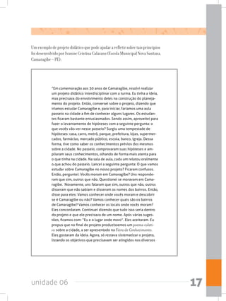 unidade 06 17
Um exemplo de projeto didático que pode ajudar a refletir sobre tais princípios
foi desenvolvido por Ivanise Cristina Calazans (Escola Municipal Nova Santana,
Camaragibe – PE):
“Em comemoração aos 30 anos de Camaragibe, resolvi realizar
um projeto didático interdisciplinar com a turma. Eu tinha a ideia,
mas precisava do envolvimento deles na construção do planeja-
mento do projeto. Então, conversei sobre o projeto, dizendo que
iríamos estudar Camaragibe e, para iniciar, faríamos uma aula
passeio na cidade a fim de conhecer alguns lugares. Os estudan-
tes ficaram bastante entusiasmados. Sendo assim, aproveitei para
fazer o levantamento de hipóteses com a seguinte pergunta: o
que vocês vão ver nesse passeio? Surgiu uma tempestade de
hipóteses: casa, carro, metrô, parque, prefeitura, lojas, supermer-
cados, farmácias, mercado público, escola, banco, igreja. Dessa
forma, tive como saber os conhecimentos prévios dos mesmos
sobre a cidade. No passeio, comprovaram suas hipóteses e am-
pliaram seus conhecimentos, olhando de forma mais atenta para
o que tinha na cidade. Na sala de aula, cada um relatou oralmente
o que achou do passeio. Lancei a seguinte pergunta: O que vamos
estudar sobre Camaragibe no nosso projeto? Ficaram confusos.
Então, perguntei: Vocês moram em Camaragibe? Uns responde-
ram que sim, outros que não. Questionei se moravam em Cama-
ragibe.  Novamente, uns falaram que sim, outros que não, outros
disseram que não sabiam e disseram os nomes dos bairros. Então,
disse para eles: Vamos conhecer onde vocês moram e descobrir
se é Camaragibe ou não? Vamos conhecer quais são os bairros
de Camaragibe? Vamos conhecer os locais onde vocês moram?
Eles concordaram. Continuei dizendo que tudo isso seria dentro
do projeto e que ele precisava de um nome. Após várias suges-
tões, ficamos com: “Eu e o lugar onde moro”. Eles aceitaram. Eu
propus que no final do projeto produzíssemos um poema coleti-
vo sobre a cidade, a ser apresentado na Feira de Conhecimento.
Eles gostaram da ideia. Agora, só restava sistematizar o projeto,
listando os objetivos que precisavam ser atingidos nos diversos
 
