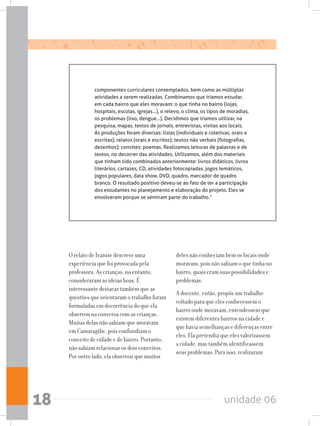 unidade 0618
componentes curriculares contemplados, bem como as múltiplas
atividades a serem realizadas. Combinamos que iríamos estudar,
em cada bairro que eles moravam: o que tinha no bairro (lojas,
hospitais, escolas, igrejas...), o relevo, o clima, os tipos de moradias,
os problemas (lixo, dengue...). Decidimos que iríamos utilizar, na
pesquisa, mapas, textos de jornais, entrevistas, visitas aos locais.
As produções foram diversas: listas (individuais e coletivas, orais e
escritas); relatos (orais e escritos); textos não verbais (fotografias,
desenhos); convites; poemas. Realizamos leituras de palavras e de
textos, no decorrer das atividades. Utilizamos, além dos materiais
que tinham sido combinados anteriormente: livros didáticos, livros
literários, cartazes, CD, atividades fotocopiadas, jogos temáticos,
jogos populares, data show, DVD, quadro, marcador de quadro
branco. O resultado positivo deveu-se ao fato de ter a participação
dos estudantes no planejamento e elaboração do projeto. Eles se
envolveram porque se sentiram parte do trabalho.”
O relato de Ivanise descreve uma
experiência que foi provocada pela
professora. As crianças, no entanto,
consideraram as ideias boas. É
interessante destacar também que as
questões que orientaram o trabalho foram
formuladas em decorrência do que ela
observou na conversa com as crianças.
Muitas delas não sabiam que moravam
em Camaragibe, pois confundiam o
conceito de cidade e de bairro. Portanto,
não sabiam relacionar os dois conceitos.
Por outro lado, ela observou que muitos
deles não conheciam bem os locais onde
moravam, pois não sabiam o que tinha no
bairro, quais eram suas possibilidades e
problemas.
A docente, então, propôs um trabalho
voltado para que eles conhecessem o
bairro onde moravam, entendessem que
existem diferentes bairros na cidade e
que havia semelhanças e diferenças entre
eles. Ela pretendia que eles valorizassem
a cidade, mas também identificassem
seus problemas. Para isso, realizaram
 