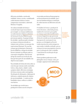 unidade 06 19
diferentes atividades, envolvendo
oralidade, leitura e escrita, e mobilizando
conhecimentos relativos a outros
componentes curriculares, sobretudo
História e Geografia.
Ao realizar atividades de leitura e
escrita de listas (o que tem no bairro,
por exemplo), as crianças mobilizavam
os conhecimentos relativos ao domínio
do Sistema de Escrita Alfabética, pois
precisavam registrar. Ao propor tal tipo
de atividade, o professor pode estimular
as crianças a tentarem entender as
relações entre as letras e os sons que elas
representam (fonemas). No caso das
crianças que já dominam o Sistema de
Escrita Alfabética, tal tipo de atividade
favorece bastante as reflexões sobre as
convenções ortográficas. Elas fizeram
tal tipo de tentativa na escrita de uma
lista que fazia parte de um trabalho com
objetivos mais amplos.
Nas atividades de leitura de textos sobre os
conceitos que estavam sendo construídos
(relevo, clima, bairro, cidade) e sobre
a própria cidade, diferentes estratégias
de leitura estavam sendo contempladas
(localização de informações, elaboração de
inferência, estabelecimento de relações
de intertextualidade...), tendo em vista
finalidades claras: conhecer a cidade e
seus bairros.
As atividades que envolveram a
produção de relatos orais de situações
vivenciadas nos bairros foram propícias
ao desenvolvimento da oralidade, que é
um eixo fundamental para a construção
de conhecimentos em diferentes áreas do
saber.
O trabalho de leitura e produção de
textos literários, sobretudo poemas,
também foi essencial, para ajudar
as crianças a perceberem diferentes
recursos linguísticos que provocam
efeitos de sentido nos textos produzidos.
A proposta de construção de um
poema a ser divulgado na feira de
conhecimentos da escola enriqueceu
mais ainda o trabalho realizado, pois as
crianças tiveram um propósito concreto
para a realização de todo o trabalho
e uma forma de socialização do que
aprenderam.
Outros produtos poderiam ter sido
planejados com as crianças, como, por
exemplo, organizar textos informativos
Nos cadernos
da unidade 7,
o fenômeno da
heterogeneidade
é discutido.
 