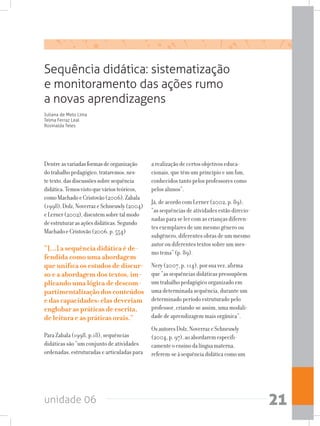 unidade 06 21
Sequência didática: sistematização
e monitoramento das ações rumo
a novas aprendizagens
Dentreasvariadasformasdeorganização
dotrabalhopedagógico,trataremos,nes-
tetexto,dasdiscussõessobresequência
didática.Temosvistoqueváriosteóricos,
comoMachadoeCristovão(2006),Zabala
(1998),Dolz,NoverrazeSchneuwly(2004)
eLerner(2002),discutemsobretalmodo
deestruturarasaçõesdidáticas.Segundo
MachadoeCristovão(2006,p.554)
“[...] a sequência didática é de-
fendida como uma abordagem
que unifica os estudos de discur-
so e a abordagem dos textos, im-
plicando uma lógica de descom-
partimentalização dos conteúdos
e das capacidades: elas deveriam
englobar as práticas de escrita,
de leitura e as práticas orais.”
Para Zabala (1998, p.18), sequências
didáticas são “um conjunto de atividades
ordenadas, estruturadas e articuladas para
a realização de certos objetivos educa-
cionais, que têm um princípio e um fim,
conhecidos tanto pelos professores como
pelos alunos”.
Já, de acordo com Lerner (2002, p. 89),
“as sequências de atividades estão direcio-
nadas para se ler com as crianças diferen-
tes exemplares de um mesmo gênero ou
subgênero, diferentes obras de um mesmo
autor ou diferentes textos sobre um mes-
mo tema” (p. 89).
Nery (2007, p. 114), por sua vez, afirma
que “as sequências didáticas pressupõem
um trabalho pedagógico organizado em
uma determinada sequência, durante um
determinado período estruturado pelo
professor, criando-se assim, uma modali-
dade de aprendizagem mais orgânica”.
OsautoresDolz,NoverrazeSchneuwly
(2004,p.97),aoabordaremespecifi-
camenteoensinodalínguamaterna,
referem-seàsequênciadidáticacomoum
Juliana de Melo Lima
Telma Ferraz Leal
Rosinalda Teles
 