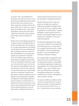 unidade 06 23
de uso do C e QU, as possibilidades de
articulação entre áreas são menores, mas é
possível nas atividades previstas ter leitura
de textos sobre temas variados, brinca-
deiras e jogos que estimulem a leitura das
regras, dentre outros. Nesse caso, o que vai
ligar uma atividade à outra é a busca pela
apropriação, por parte da criança, desse
conhecimento específico, que é também
parte do que ela precisa aprender na
escola.
Quando o foco de articulação da sequência
é o gênero textual, as atividades giram em
torno de um dado gênero. Por exemplo, po-
de-se realizar uma sequência com o gênero
conto de fadas. Neste caso, é fundamental
que os estudantes leiam vários contos de
fada, individualmente ou em grupo, para
ampliar seus repertórios de textos lite-
rários, desenvolvam o gosto pela leitura,
desenvolvam estratégias de compreensão
de textos. É importante também que anali-
sem e discutam sobre o que é um conto de
fada, quais são suas finalidades, quem são
as pessoas que escrevem contos, quais são
os temas mais comuns nos contos de fadas,
como eles se organizam. É possível tam-
bém chamar a atenção em alguns contos de
fada para recursos linguísticos utilizados.
A produção de contos também pode fazer
parte da sequência, como forma de os es-
tudantes se inserirem como autores, como
agentes que interagem por meio da escrita.
Temas variados perpassam os contos de
fada e podem ser objeto de discussão no
momento das discussões dos textos, mas o
foco principal é na apropriação do gênero.
É possível ainda mesclar tais tipos, pro-
pondo, por exemplo, uma sequência
didática para trabalhar reportagens sobre
preconceito. Neste caso, a sequência além
de aprofundar o estudo do gênero, também
aprofunda os conhecimentos do tema. A
interface entre Língua Portuguesa e outros
componentes curriculares, neste caso, é
ainda mais profunda.
Nomomentodoplanejamentodassequên-
cias,épreciso,ainda,levaremconsideração
outras dimensões como: o tempo destina-
do, as etapas de desenvolvimento, os tipos
de atividades, as formas de organização
dos alunos, os recursos didáticos para
utilização, as formas de avaliação.
Nos exemplos dados nos parágrafos acima,
foi possível verificar que diferentes tipos
de conhecimentos podem ser apropriados
em atividades organizadas em sequências,
contemplando,talcomodiscutidonosPCN
(BRASIL, 1997, p. 74), conteúdos concei-
tuais, que envolvem fatos e princípios;
conteúdos procedimentais e conteúdos
atitudinais, que envolvem a abordagem de
valores, normas e atitudes.
As sequências didáticas também tendem
a efetivar interações favoráveis às apren-
dizagens, partindo-se do pressuposto de
que, como é dito por Corcino (2007, p.
59), “o conhecimento é uma construção
 