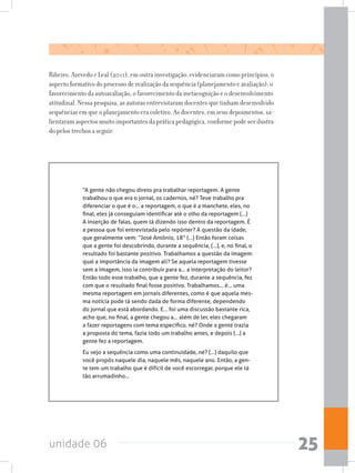 unidade 06 25
Ribeiro, Azevedo e Leal (2011), em outra investigação, evidenciaram como princípios, o
aspecto formativo do processo de realização da sequência (planejamento e avaliação), o
favorecimento da autoavaliação, o favorecimento da metacognição e o desenvolvimento
atitudinal. Nessa pesquisa, as autoras entrevistaram docentes que tinham desenvolvido
sequências em que o planejamento era coletivo. As docentes, em seus depoimentos, sa-
lientaram aspectos muito importantes da prática pedagógica, conforme pode ser ilustra-
do pelos trechos a seguir:
“A gente não chegou direto pra trabalhar reportagem. A gente
trabalhou o que era o jornal, os cadernos, né? Teve trabalho pra
diferenciar o que é o... a reportagem, o que é a manchete, eles, no
final, eles já conseguiam identificar até o olho da reportagem (...)
A inserção de falas, quem tá dizendo isso dentro da reportagem. É
a pessoa que foi entrevistada pelo repórter? A questão da idade,
que geralmente vem: “José Antônio, 18” (...) Então foram coisas
que a gente foi descobrindo, durante a sequência, (...), e, no final, o
resultado foi bastante positivo. Trabalhamos a questão da imagem:
qual a importância da imagem ali? Se aquela reportagem tivesse
sem a imagem, isso ia contribuir para a... a interpretação do leitor?
Então todo esse trabalho, que a gente fez, durante a sequência, fez
com que o resultado final fosse positivo. Trabalhamos... é... uma
mesma reportagem em jornais diferentes, como é que aquela mes-
ma notícia pode tá sendo dada de forma diferente, dependendo
do jornal que está abordando. E... foi uma discussão bastante rica,
acho que, no final, a gente chegou a... além de ler, eles chegaram
a fazer reportagens com tema específico, né? Onde a gente trazia
a proposta do tema, fazia todo um trabalho antes, e depois (...) a
gente fez a reportagem.
Eu vejo a sequência como uma continuidade, né? (...) daquilo que
você propôs naquele dia, naquele mês, naquele ano. Então, a gen-
te tem um trabalho que é difícil de você escorregar, porque ele tá
tão arrumadinho...
 