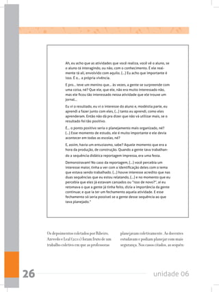 unidade 0626
Ah, eu acho que as atividades que você realiza, você vê o aluno, se
o aluno tá interagindo, ou não, com o conhecimento. É ele real-
mente tá ali, envolvido com aquilo. (...) Eu acho que importante é
isso. É o... a própria vivência.
E pro... teve um menino que... às vezes, a gente se surpreende com
uma coisa, né? Que ele, que ele, não era muito interessado não,
mas ele ficou tão interessado nessa atividade que ele trouxe um
jornal...
Eu vi o resultado, eu vi o interesse do aluno e, modéstia parte, eu
aprendi a fazer junto com eles, (...) tanto eu aprendi, como eles
aprenderam. Então não dá pra dizer que não vá utilizar mais, se o
resultado foi tão positivo.
É... o ponto positivo seria o planejamento mais organizado, né?
(...) Esse momento de estudo, ele é muito importante e ele devia
acontecer em todas as escolas, né?
E, assim, havia um entusiasmo, sabe? Aquele momento que era a
hora da produção, de construção. Quando a gente tava trabalhan-
do a sequência didática reportagem impressa, era uma festa.
Demonstravam! No caso da reportagem, (...) você percebia um
interesse maior, tinha a ver com a identificação deles com o tema
que estava sendo trabalhado. (...) houve interesse acredito que nas
duas sequências que eu estou relatando, (...) e no momento que eu
percebia que eles já estavam cansados ou “isso de novo?”, aí eu
retomava o que a gente já tinha feito, dizia a importância da gente
continuar, e que ia ter um fechamento aquela atividade. E esse
fechamento só seria possível se a gente desse sequência ao que
tava planejado.”
Os depoimentos coletados por Ribeiro,
Azevedo e Leal (2011) foram fruto de um
trabalho coletivo em que as professoras
planejavam coletivamente. As docentes
estudavam e podiam planejar com mais
segurança. Nos casos citados, as sequên-
 