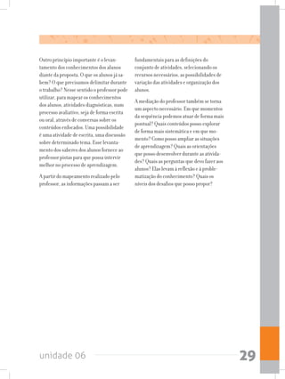 unidade 06 29
Outro princípio importante é o levan-
tamento dos conhecimentos dos alunos
diante da proposta. O que os alunos já sa-
bem? O que precisamos delimitar durante
o trabalho? Nesse sentido o professor pode
utilizar, para mapear os conhecimentos
dos alunos, atividades diagnósticas, num
processo avaliativo, seja de forma escrita
ou oral, através de conversas sobre os
conteúdos enfocados. Uma possibilidade
é uma atividade de escrita, uma discussão
sobre determinado tema. Esse levanta-
mento dos saberes dos alunos fornece ao
professor pistas para que possa intervir
melhor no processo de aprendizagem.
A partir do mapeamento realizado pelo
professor, as informações passam a ser
fundamentais para as definições do
conjunto de atividades, selecionando os
recursos necessários, as possibilidades de
variação das atividades e organização dos
alunos.
A mediação do professor também se torna
um aspecto necessário. Em que momentos
da sequência podemos atuar de forma mais
pontual? Quais conteúdos posso explorar
de forma mais sistemática e em que mo-
mento? Como posso ampliar as situações
de aprendizagem? Quais as orientações
que posso desenvolver durante as ativida-
des? Quais as perguntas que devo fazer aos
alunos? Elas levam à reflexão e à proble-
matização do conhecimento? Quais os
níveis dos desafios que posso propor?
 
