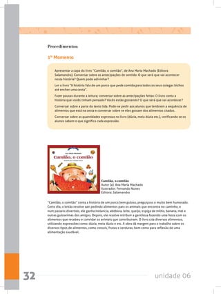 unidade 0632
Procedimentos:
1º Momento
	 Apresentar a capa do livro “Camilão, o comilão”, de Ana Maria Machado (Editora
Salamandra). Conversar sobre as antecipações de sentido: O que será que vai acontecer
nesta história? Quem pode adivinhar?
	 Ler o livro “A história fala de um porco que pede comida para todos os seus colegas bichos
até encher uma cesta”.
	 Fazer pausas durante a leitura; conversar sobre as antecipações feitas: O livro conta a
história que vocês tinham pensado? Vocês estão gostando? O que será que vai acontecer?
	 Conversar sobre a parte do texto lida. Pode-se pedir aos alunos que lembrem a sequência de
alimentos que está na cesta e conversar sobre se eles gostam dos alimentos citados.
	 Conversar sobre as quantidades expressas no livro (dúzia, meia dúzia etc.), verificando se os
alunos sabem o que significa cada expressão.
Camilão, o comilão
Autor (a): Ana Maria Machado
Ilustrador: Fernando Nunes
Editora: Salamandra
“Camilão, o comilão” conta a história de um porco bem guloso, preguiçoso e muito bem humorado.
Certo dia, o leitão resolve sair pedindo alimentos para os animais que encontra no caminho, e
num passeio divertido, ele ganha melancia, abóbora, leite, queijo, espiga de milho, banana, mel e
outras guloseimas dos amigos. Depois, ele resolve retribuir a gentileza fazendo uma festa com os
alimentos que recebeu e convidar os animais que contribuíram. O livro cita diversos alimentos,
utilizando expressões como: dúzia, meia dúzia e etc. A obra dá margem para o trabalho sobre os
diversos tipos de alimentos, como cereais, frutas e verduras, bem como para reflexão de uma
alimentação saudável.
 