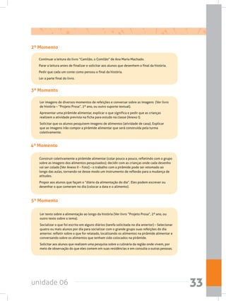 unidade 06 33
2º Momento
	 Continuar a leitura do livro “Camilão, o Comilão” de Ana Maria Machado.
	 Parar a leitura antes de finalizar e solicitar aos alunos que desenhem o final da história.
	 Pedir que cada um conte como pensou o final da história.
	 Ler a parte final do livro.
3º Momento
	 Ler imagens de diversos momentos de refeições e conversar sobre as imagens  (Ver livro
de história – “Projeto Prosa”, 2º ano, ou outro suporte textual).
	 Apresentar uma pirâmide alimentar, explicar o que significa e pedir que as crianças
realizem a atividade prevista na ficha para estudo na classe (Anexo I).
	 Solicitar que os alunos pesquisem imagens de alimentos (atividade de casa). Explicar
que as imagens irão compor a pirâmide alimentar que será construída pela turma
coletivamente.
4º Momento
	 Construir coletivamente a pirâmide alimentar (colar pouco a pouco, refletindo com o grupo
sobre as imagens dos alimentos pesquisados); decidir com as crianças onde cada desenho
vai ser colado [Ver Anexo II – Foto] – o trabalho com a pirâmide pode ser retomado ao
longo das aulas, tornando-se desse modo um instrumento de reflexão para a mudança de
atitudes.
	 Propor aos alunos que façam o “diário da alimentação do dia”. Eles podem escrever ou
desenhar o que comeram no dia (colocar a data e o alimento).
5º Momento
	 Ler texto sobre a alimentação ao longo da história (Ver livro “Projeto Prosa”, 2º ano, ou
outro texto sobre o tema).
	 Socializar o que foi escrito em alguns diários (tarefa solicitada no dia anterior) – Selecionar
quatro ou mais alunos por dia para socializar com o grande grupo suas refeições do dia
anterior. refletir sobre o que for relatado, localizando os alimentos na pirâmide alimentar e
conversando sobre os alimentos que tenham sido colocados na pirâmide.
	 Solicitar aos alunos que realizem uma pesquisa sobre a culinária da região onde vivem, por
meio de observação do que eles comem em suas residências e em consulta a outras pessoas.
 
