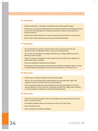 unidade 0634
6º Momento
	 Socializar oralmente os resultados da pesquisa sobre a alimentação da região.
	 Solicitar, que as crianças em dupla escrevam uma lista dos alimentos que lembrarem dentre
as que foram discutidas (passar nas duplas para ajudar as crianças que não dominam o
sistema de escrita).
	 Produzir uma lista dos alimentos no quadro, pedindo que cada dupla leia o que escreveu.
	 Discutir sobre onde cada alimento da lista está na pirâmide alimentar.
7º Momento
	 Ler uma receita para o grupo e conversar sobre o texto:  para que serve? Por que
precisamos saber os ingredientes? Para o que serve o modo de fazer?
	 Ler um texto de outro gênero e comparar, pedindo que as crianças digam quais são as
diferenças entre os textos.
	 Colocar no quadro os ingredientes, reler e perguntar se eles sabem o que significam as
palavras que indicam medidas.
	 Fazer uma atividade de medidas do livro didático.
	 Solicitar que os alunos pesquisem receitas saudáveis, pedindo que alguém registre a receita
no caderno deles ou eles próprios escrevendo, se já dominarem o sistema de escrita.
8º Momento
	 Solicitar que as crianças socializem as receitas pesquisadas.
	 Discutir com a turma sobre quais receitas parecem ser mais saborosas; sugerir que
organizem um livro de receitas com as receitas propostas.
	 Levar o grupo para a sala que tenha computadores para que eles digitem as receitas e
possam organizar o livro (se não tiver computadores disponíveis, sugerir que, em duplas,
as crianças passem as receitas para uma folha de papel pautado.
9º Momento
	 Solicitar aos alunos que tragam frutas, a fim de preparar com eles uma salada de frutas
(Usar a cozinha da escola).
	 Em seguida, produção coletiva da receita, para inserir no livro de receitas.
	 Servir a salada de frutas.
	 Fazer a avaliação dos trabalhos realizados.
 
