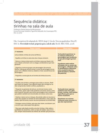 unidade 06 37
Sequência didática:
tirinhas na sala de aula
Professora: Rielda Karyna de Albuquerque
Escola Municipal Ubaldino Figueirôa (Jaboatão dos Guararapes/PE).
Ano: 2a série
Obs. A sequência foi adaptada de: SILVA, Jorge L. Lira da. Tira em quadrinhos: DiverTI-
RAS. In: Diversidadetextual:propostasparaasaladeaula. Recife, MEC/CEEL, 2008.
2º momento
- Escolha uma tirinha e entregue para todos os alunos. Pedir
que leiam em duplas. Caso alguma dupla não consiga ler ou
não compreenda, mediar a leitura, ajudando-a.
- Pergunte se gostaram da leitura, se já leram textos como
esses antes, quem sabe onde podemos encontrar textos como
esse (suporte textual), que outros personagens eles conhecem
que podem também ser encontrados em textos como esse.
- Analise o texto com as crianças, discutindo sobre os recursos e
como eles ajudam no sentido do texto (desenhos, cores, tipos de
balões, tipos de letras, outros recursos presentes na tirinha lida).
- Entregue outras tirinhas, para que eles leiam, socializem com
a turma o que cada dupla mais gostou;
- Peça que cada dupla escolha uma das tirinhas e fale sobre a
qualidade dos desenhos, sobre os tipos de balões, tipos de le-
tras, sempre relacionando aos efeitos de sentido que provocam.
Você pode levar suportes
autênticos das tiras: gibis,
jornais, revistas, sites (seções
específicas), para que os
alunos visualizem.
Questionar se os alunos
conhecem esses recursos e o
que eles representam.
1º momento
Leitura deleite: tirinhas da turma da Mônica.
- Espalhe as tirinhas na sala antes das crianças entrarem.
- Deixe as crianças observarem as tirinhas e peça que façam a lei-
tura e depois conversem com os colegas, socializando as que mais
gostaram.
- Organize a turma em grupos com personagens da turma da
Mônica. Cada grupo deverá montar o nome do personagem do seu
grupo com o alfabeto móvel ou silabário e listar características dos
personagens.
- Proponha a construção de um livrinho de tirinhas da turma.
Você poderá questionar se
as crianças conhecem os
personagens que receberam,
de que personagem gostam
mais.
O professor pode realizar
atividades com os nomes das
personagens, refletindo sobre
as semelhanças e diferenças
entre as palavras (partes
iguais da palavra, tamanho
das palavras)
ObservaçõesPasso-a-passo
 
