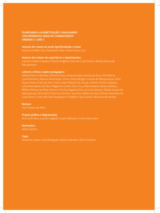 PLANEJANDO A ALFABETIZAÇÃO E DIALOGANDO
COM DIFERENTES ÁREAS DO CONHECIMENTO
UNIDADE 6 | ANO 2
Autoras dos textos da seção Aprofundando o tema:
Juliana de Melo Lima, Rosinalda Teles, Telma Ferraz Leal.
Autoras dos relatos de experiência e depoimentos:
Ivanise Cristina Calazans, Priscila Angelina Silva da Costa Santos, Rielda Karyna de
Albuquerque
Leitores críticos e apoio pedagógico:
Adelma Barros-Mendes, Alfredina Nery, Amanda Kelly Ferreira da Silva, Ana Márcia
Luna Monteiro, Débora Anunciação Cunha, Eliana Borges Correia de Albuquerque, Erika
Souza Vieira, Evani da Silva Vieira, Ivane Pedrosa de Souza, Ivanise Cristina Calazans,
Leila Nascimento da Silva, Magna do Carmo Silva Cruz, Maria Helena Santos Dubeux,
Mônica Pessoa de Melo Oliveira, Priscila Angelina Silva da Costa Santos, Rielda Karyna de
Albuquerque, Rochelane Vieira de Santana, Severino Rafael da Silva, Sidney Alexandre da
Costa Alves, Vivian Michelle Rodrigues N. Padilha, Yarla Suellen Nascimento Alvares.
Revisor:
Iran Ferreira de Melo.
Projeto gráfico e diagramação:
Ana Carla Silva, Luciana Salgado, Susane Batista e Yvana Alencastro.
Ilustrações:
Airton Santos.
Capa:
Anderson Lopes, Leon Rodrigues, Ráian Andrade e Túlio Couceiro.
 