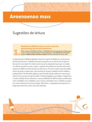 Aprendendo mais
1.
A organização do trabalho pedagógico através de sequências didáticas é um bom proce-
dimento que favorece o trabalho sistemático do professor em sala de aula. Os gêneros
discursivos como objeto de conhecimento são meios importantes para que os estudan-
tes reflitam as práticas sociais. Assim, o capítulo selecionado traz uma discussão sobre
sequências didáticas através de gêneros discursivos. Os autores apresentam um modelo
através de quatro componentes: apresentação da situação, produção inicial, módulos e
produção final. São discutidas algumas especificidades do procedimento como os prin-
cípios teóricos em que são apresentadas escolhas pedagógicas, psicológicas, linguísticas;
o caráter modular do procedimento e suas possibilidades de diferenciação; as diferenças
entreostrabalhoscomaoralidadeecomaescrita;aarticulaçãoentreotrabalhonasequên-
cia e outros domínios de ensino de língua. Além disso, os agrupamentos de gêneros e a
progressão através dos ciclos/séries são enfocados.
Sequências didáticas para o oral e a escrita:
apresentação de um procedimento.
DOLZ, Joaquim, NOVERRAZ, Michèle e SCHNEUWLY, Bernard. Sequências didáticas para
o oral e a escrita: apresentação de um procedimento. In: SCHNEUWLY, Bernard, DOLZ,
Joaquim. Gêneros orais e escritos na escola. São Paulo: Mercado de Letras, 2004.
Sugestões de leitura
 