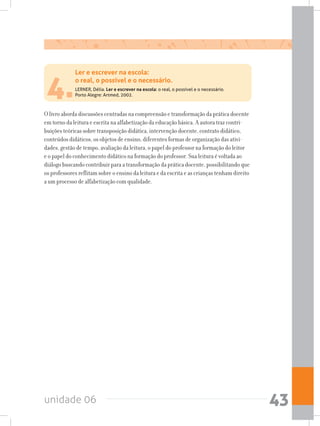 unidade 06 43
4.
O livro aborda discussões centradas na compreensão e transformação da prática docente
em torno da leitura e escrita na alfabetização da educação básica. A autora traz contri-
buições teóricas sobre transposição didática, intervenção docente, contrato didático,
conteúdos didáticos, os objetos de ensino, diferentes formas de organização das ativi-
dades, gestão de tempo, avaliação da leitura, o papel do professor na formação do leitor
e o papel do conhecimento didático na formação do professor. Sua leitura é voltada ao
diálogo buscando contribuir para a transformação da prática docente, possibilitando que
os professores reflitam sobre o ensino da leitura e da escrita e as crianças tenham direito
a um processo de alfabetização com qualidade.
Ler e escrever na escola:
o real, o possível e o necessário.
LERNER, Délia. Ler e escrever na escola: o real, o possível e o necessário.
Porto Alegre: Artmed, 2002.
 